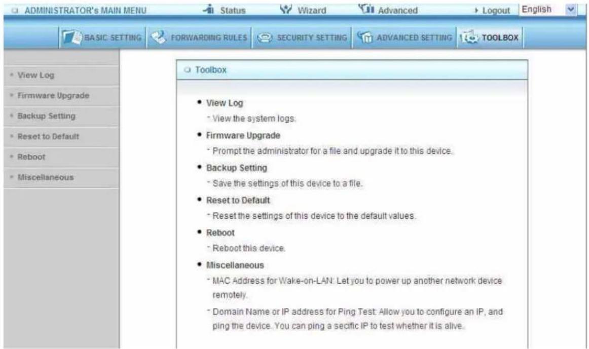 ADMINISTRATOR's MAIN MENU Status Wizard Advanced Logout English BASIC SETTING FORWARDING RULES SECURITY SETTING ADVANCED SETTING TOOLBOX View Log Firmware Upgrade Backup Setting Reset to Default Reboot Miscellaneous Toolbox View Log - View the system logs. Firmware Upgrade - Prompt the administrator for a file and upgrade it to this device. Backup Setting - Save the settings of this device to a file. Reset to Default - Reset the settings of this device to the default values. Reboot - Reboot this device. Miscellaneous - MAC Address for Wake-on-LAN: Let you to power up another network device remotely. - Domain Name or IP address for Ping Test: Allow you to configure an IP, and ping the device. You can ping a specific IP to test whether it is alive.