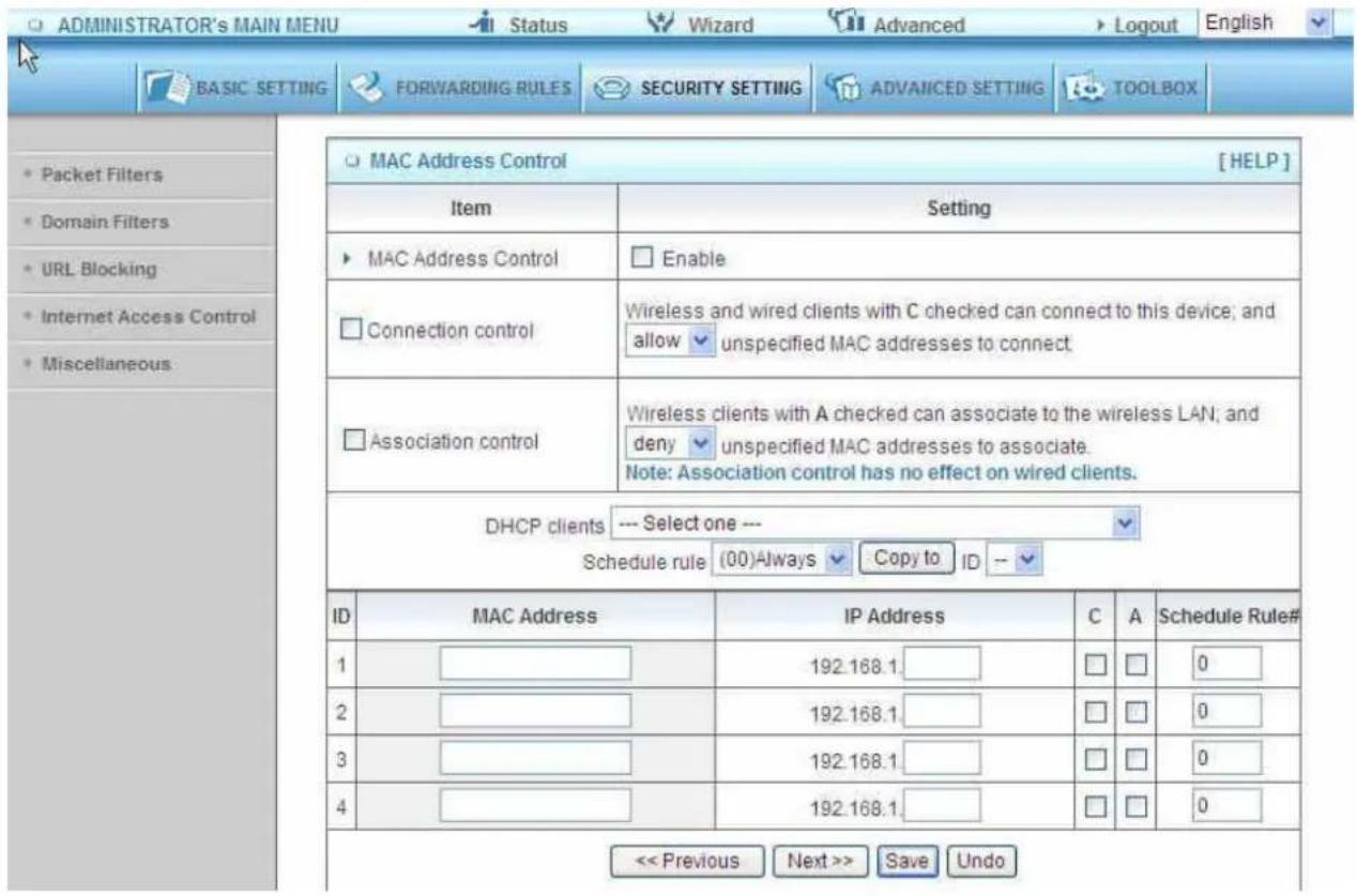 ADMINISTRATOR'S MAIN MENU Status Wizard Advanced Logout English BASIC SETTING FORWARDING RULES SECURITY SETTING ADVANCED SETTING TOOLBOX MAC Address Control [HELP] Item Setting MAC Address Control Enable Connection control Wireless and wired clients with C checked can connect to this device; and allow unspecified MAC addresses to connect. Association control Wireless clients with A checked can associate to the wireless LAN; and deny unspecified MAC addresses to associate. Note: Association control has no effect on wired clients. DHCP clients --- Select one --- Schedule rule (00)Always Copy to ID -- ID MAC Address IP Address C A Schedule Rule# 1 192.168.1 0 2 192.168.1 0 3 192.168.1 0 4 192.168.1 0 << Previous Next >> Save Undo
