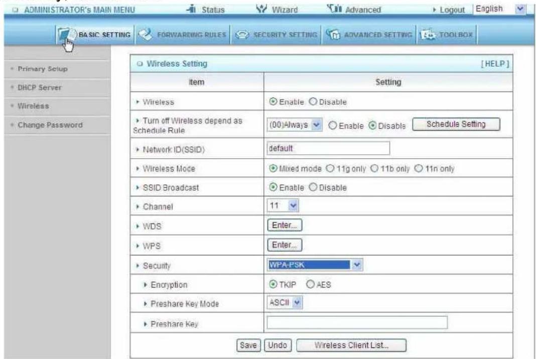 ADMINISTRATOR'S MAIN MENU Status Wizard Advanced Logout English BASIC SETTING FORWARDING RULES SECURITY SETTING ADVANCED SETTING TOOLBOX Primary Setup DHCP Server Wireless Change Password Wireless Setting [HELP] Item Setting ► Wireless Enable Disable ► Turn off Wireless depend as Schedule Rule (00)Always Enable Disable Schedule Setting ► Network ID(SSID) default ► Wireless Mode Mixed mode 11g only 11b only 11n only ► SSID Broadcast Enable Disable ► Channel 11 ► WDS Enter... ► WPS Enter... ► Security WPA-PSK ► Encryption TKIP AES ► Preshare Key Mode ASCII ► Preshare Key Save Undo Wireless Client List...