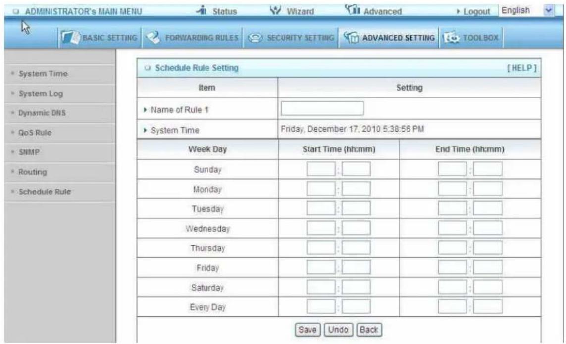 ADMINISTRATOR'S MAIN MENU Status Wizard Advanced Logout English BASIC SETTING FORWARDING RULES SECURITY SETTING ADVANCED SETTING TOOLBOX Schedule Rule Setting [HELP] Item Setting Name of Rule 1 System Time Friday, December 17, 2010 5:38:56 PM Week Day Start Time (hh:mm) End Time (hh:mm) Sunday : : Monday : : Tuesday : : Wednesday : : Thursday : : Friday : : Saturday : : Every Day : : Save Undo Back