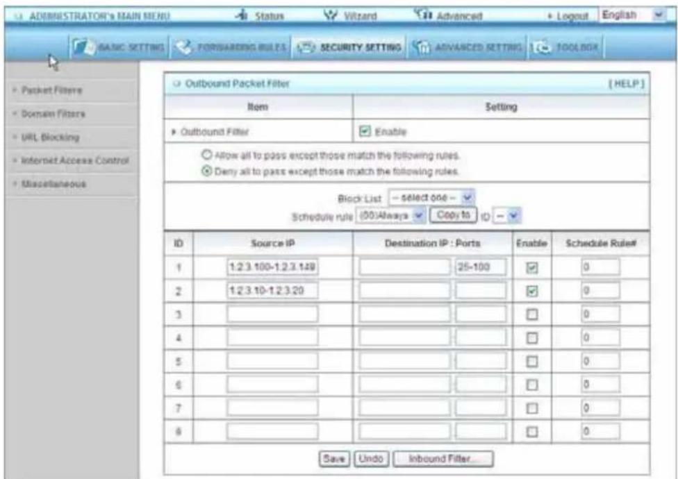 ADMINISTRATOR'S MAIN MENU Status Wizard Advanced Logout English BASIC SETTING FORWARDING RULES SECURITY SETTING ADVANCED SETTING TOOLIGN Packet Filters Domain Filters URL Blocking Internet Access Control Miscellaneous Outbound Packet Filter [HELP] Item Setting Outbound Filter Enable Allow all to pass except those match the following rules. Deny all to pass except those match the following rules. Block List -SELECT 006 - Schedule rule (00)Always Copy to ID - ID Source IP Destination IP : Ports Enable Schedule Rule# 1 1.2.3.100-1.2.3.149 25-100 0 2 1.2.3.10-1.2.3.20 0 0 3 0 0 4 0 0 5 0 0 6 0 0 7 0 0 8 0 0 Save Undo Inbound Filter...