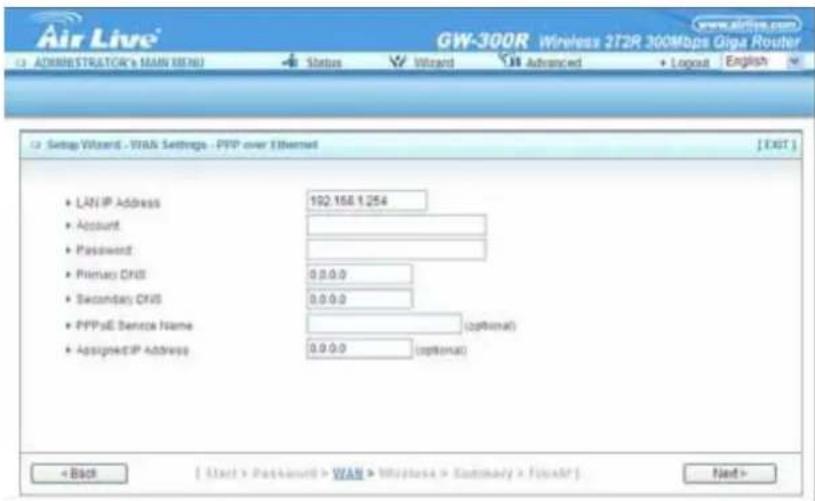 Air Live® GW-300R Wireless 2T2R 300Mbps Giga Router www.airlive.com Administrator's MAIN (MAIN) Status Wizard Advanced Layout English Setup Wizard - WAN Settings - PPP over Ethernet [EXIT] • LAN IP Address 192.168.1.254 • Account • Password • Primary DNS 0.0.0.0 • Secondary DNS 0.0.0.0 • PPPoE Service Name (optional) • Assigned IP Address 0.0.0.0 (optional) < Back [ Start > Password > WAN > Wireless > Summary > Print] Next >