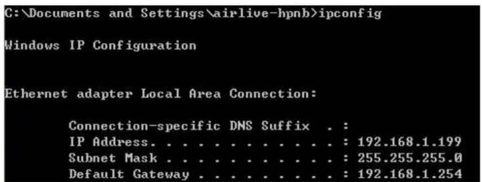C:\Documents and Settings\airlive-hpnb>ipconfig Windows IP Configuration Ethernet adapter Local Area Connection: Connection-specific DNS Suffix . : IP Address. . . . . . . . . . . . : 192.168.1.199 Subnet Mask . . . . . . . . . . . : 255.255.255.0 Default Gateway . . . . . . . . . : 192.168.1.254