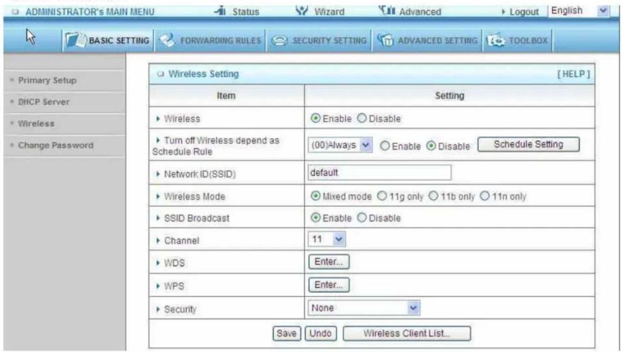 ADMINISTRATOR'S MAIN MENU Status Wizard Advanced Logout English BASIC SETTING FORWARDING RULES SECURITY SETTING ADVANCED SETTING TOOLBOX Primary Setup DHCP Server Wireless Change Password Wireless Setting [HELP] Item Setting Wireless Enable Disable Turn off Wireless depend as Schedule Rule (00)Always Enable Disable Schedule Setting Network ID(SSID) default Wireless Mode Mixed mode 11g only 11b only 11n only SSID Broadcast Enable Disable Channel 11 WDS Enter... WPS Enter... Security None Save Undo Wireless Client List...