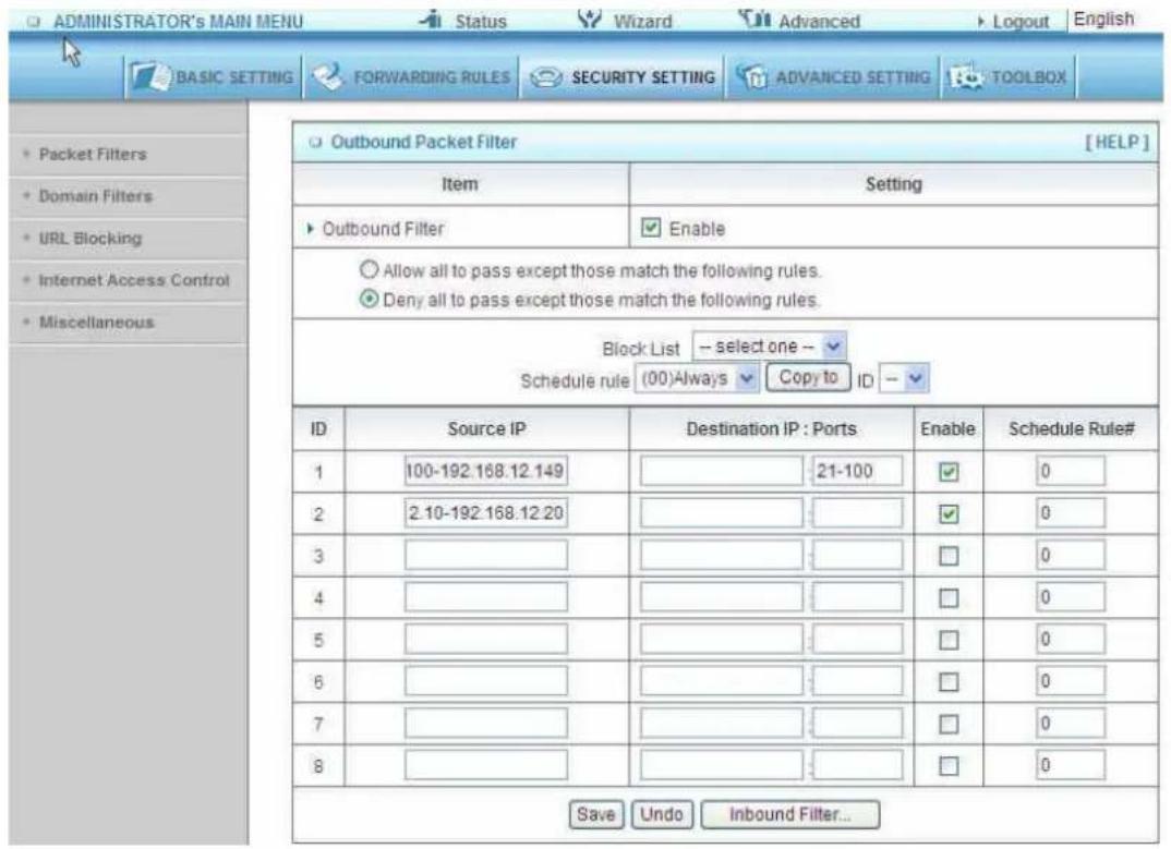 ADMINISTRATOR'S MAIN MENU Status Wizard Advanced Logout English BASIC SETTING FORWARDING RULES SECURITY SETTING ADVANCED SETTING TOOLBOX Packet Filters Domain Filters URL Blocking Internet Access Control Miscellaneous Outbound Packet Filter [HELP] Item Setting Outbound Filter Enable Allow all to pass except those match the following rules. Deny all to pass except those match the following rules. Block List -- select one -- Schedule rule (00)Always Copy to ID -- ID Source IP Destination IP:Ports Enable Schedule Rule# 1 100-192.168.12.149 21-100 0 2 2.10-192.168.12.20 0 0 3 0 0 0 4 0 0 0 5 0 0 0 6 0 0 0 7 0 0 0 8 0 0 0 Save Undo Inbound Filter...