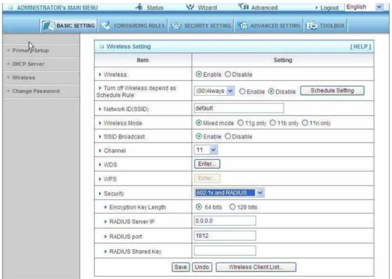 ADMINISTRATOR's MAIN MENU Status Wizard Advanced Logout English BASIC SETTING FORWARDING RULES SECURITY SETTING ADVANCED SETTING TOOLBOX Primary Setup DHCP Server Wireless Change Password Wireless Setting [HELP] Item Setting ► Wireless Enable Disable ► Turn off Wireless depend as Schedule Rule (00)Always Enable Disable Schedule Setting ► Network ID(SSID) default ► Wireless Mode Mixed mode 11g only 11b only 11n only ► SSID Broadcast Enable Disable ► Channel 11 ► WDS Enter... ► WPS Enter... ► Security 802.1x and RADIUS ► Encryption Key Length 64 bits 128 bits ► RADIUS Server IP 0.0.0.0 ► RADIUS port 1812 ► RADIUS Shared Key Save Undo Wireless Client List...