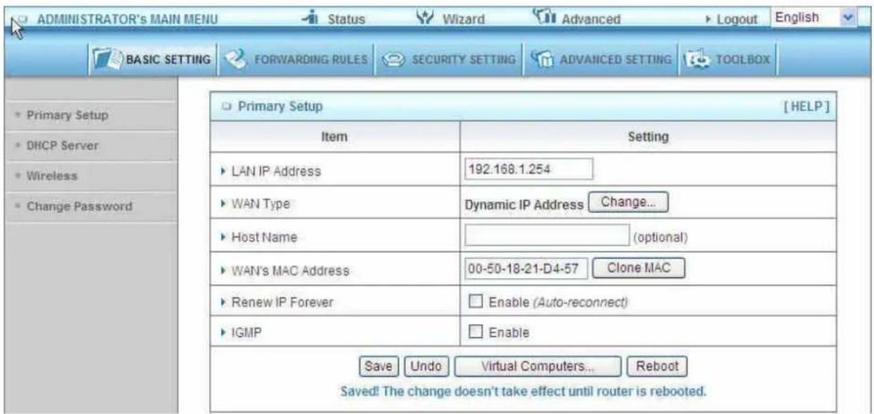 ADMINISTRATOR's MAIN MENU Status Wizard Advanced Logout English BASIC SETTING FORWARDING RULES SECURITY SETTING ADVANCED SETTING TOOLBOX Primary Setup [HELP] Item Setting LAN IP Address 192.168.1.254 WAN Type Dynamic IP Address Change... Host Name (optional) WAN's MAC Address 00-50-18-21-D4-57 Clone MAC Renew IP Forever Enable (Auto-reconnect) IGMP Enable Save Undo Virtual Computers... Reboot Saved! The change doesn't take effect until router is rebooted.