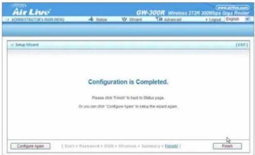 Air Live® GW-300R Wireless 2T2R 300Mbps Giga Router www.airlive.com ADMINISTRATOR'S MAIN HERE! Status Wizard Advanced Logout English Setup Wizard [EXIT] Configuration is Completed. Please click "Finish" to back to Status page. Do you can click "Configure Again" to setup the wizard again. Configure Again [Start > Password > WBA > Windows > Summary > Finish] Finish