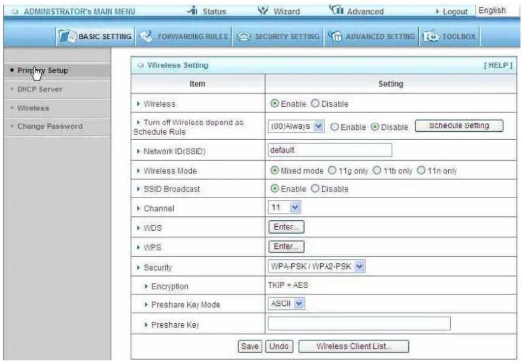 ADMINISTRATOR's MAIN MENU Status Wizard Advanced Logout English BASIC SETTING FORWARDING RULES SECURITY SETTING ADVANCED SETTING TOOLBOX Printhe Setup DHCP Server Wireless Change Password Wireless Setting [HELP] Item Setting ► Wireless Enable Disable ► Turn off Wireless depend as Schedule Rule (00)Always Enable Disable Schedule Setting ► Network ID(SSID) default ► Wireless Mode Mixed mode 11g only 11b only 11n only ► SSID Broadcast Enable Disable ► Channel 11 ► WDS Enter... ► WPS Enter... ► Security WPA-PSK / WPA2-PSK ► Encryption TKIP + AES ► Preshare Key Mode ASCII ► Preshare Key Save Undo Wireless Client List...