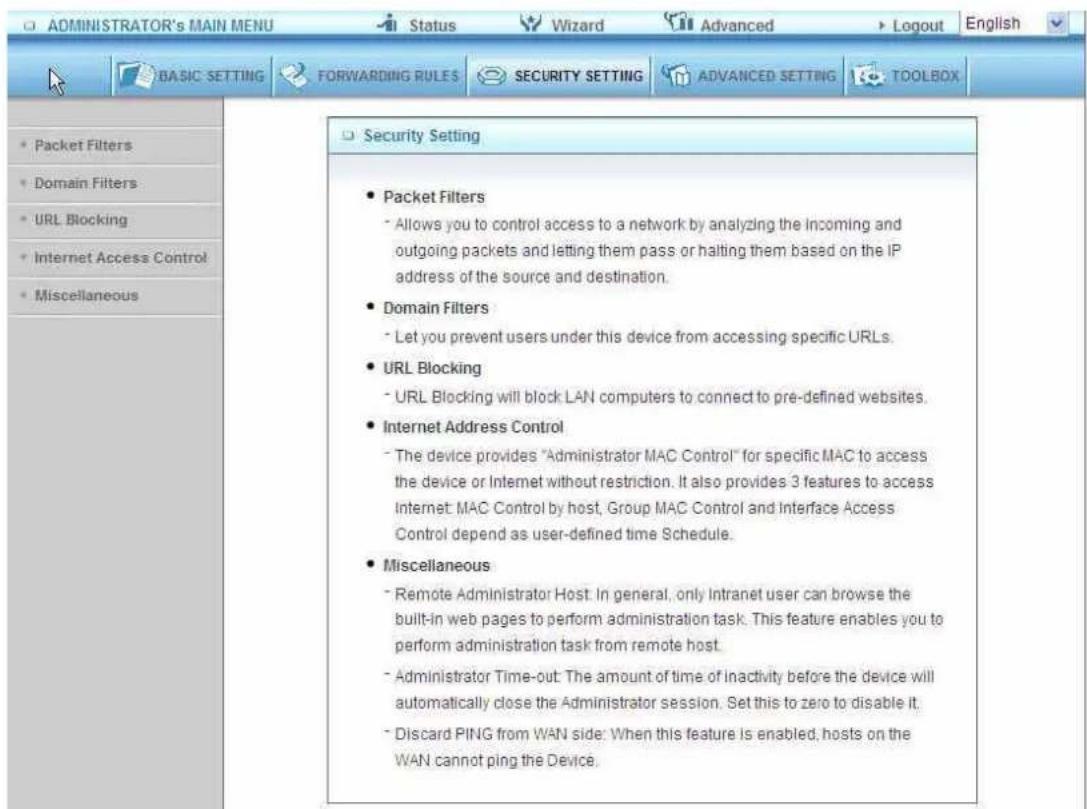 ADMINISTRATOR's MAIN MENU Status Wizard Advanced Logout English BASIC SETTING FORWARDING RULES SECURITY SETTING ADVANCED SETTING TOOLBOX • Packet Filters • Domain Filters • URL Blocking • Internet Access Control • Miscellaneous Security Setting • Packet Filters • Allows you to control access to a network by analyzing the incoming and outgoing packets and letting them pass or halting them based on the IP address of the source and destination. • Domain Filters • Let you prevent users under this device from accessing specific URLs. • URL Blocking • URL Blocking will block LAN computers to connect to pre-defined websites. • Internet Address Control • The device provides "Administrator MAC Control" for specific MAC to access the device or Internet without restriction. It also provides 3 features to access Internet: MAC Control by host, Group MAC Control and Interface Access Control depend as user-defined time Schedule. • Miscellaneous • Remote Administrator Host. In general, only Intranet user can browse the built-in web pages to perform administration task. This feature enables you to perform administration task from remote host. • Administrator Time-out: The amount of time of inactivity before the device will automatically close the Administrator session. Set this to zero to disable it. • Discard PING from WAN side: When this feature is enabled, hosts on the WAN cannot ping the Device.