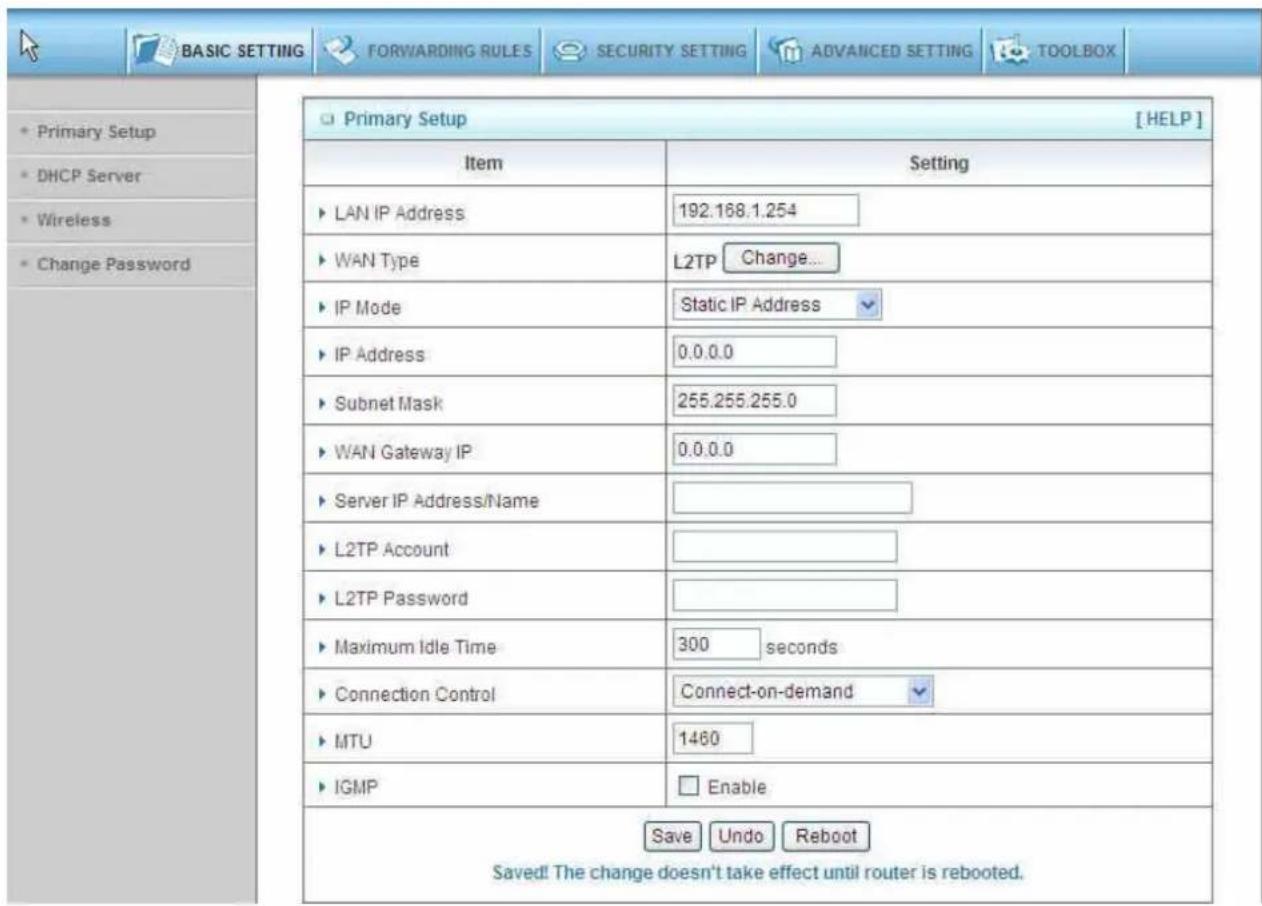 BASIC SETTING FORWARDING RULES SECURITY SETTING ADVANCED SETTING TOOLBOX Primary Setup [ HELP ] Item Setting LAN IP Address 192.168.1.254 WAN Type L2TP Change... IP Mode Static IP Address IP Address 0.0.0.0 Subnet Mask 255.255.255.0 WAN Gateway IP 0.0.0.0 Server IP Address/Name L2TP Account L2TP Password Maximum Idle Time 300 seconds Connection Control Connect-on-demand MTU 1460 IGMP Enable Save Undo Reboot Saved! The change doesn't take effect until router is rebooted.