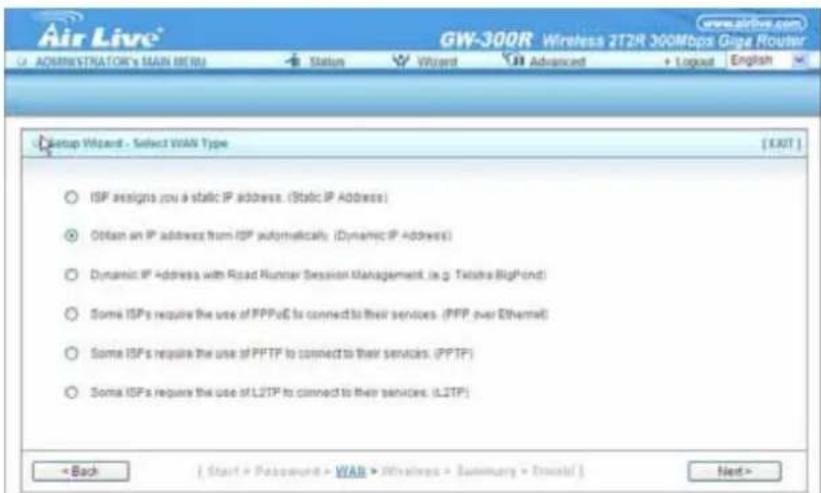 Air Live® GW-300R Wireless 2T2R 300Mbps Giga Router UA ADMINISTRATOR'S MAIN MENU Status Wizard Advanced Logical English Setup Wizard - Select WAN Type [EXIT] ISP assigns you a static IP address. (Static IP Address) Obtain an IP address from ISP automatically. (Dynamic IP Address) Dynamic IP Address with Road Runner Session Management, (e.g. TikTok BigPond) Some ISPs require the use of PPPoE to connect to their services. (PPP over Ethernet) Some ISP's require the use of PPTF to connect to their services. (PPTF) Some ISP's require the use of L2TP to connect to their services. (L2TP) < Back [ Start > Password > WAN > Wireless > Summary > Excel ] Next >