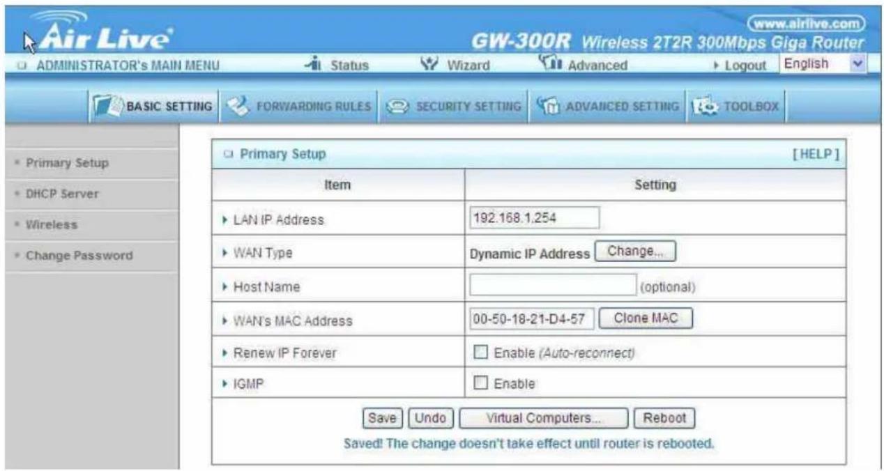 Air Live® GW-300R Wireless 2T2R 300Mbps Giga Router ADMINISTRATOR'S MAIN MENU Status Wizard Advanced Logout English BASIC SETTING FORWARDING RULES SECURITY SETTING ADVANCED SETTING TOOLBOX Primary Setup [HELP] Item Setting LAN IP Address 192.168.1.254 WAN Type Dynamic IP Address Change... Host Name (optional) WAN's MAC Address 00-50-18-21-D4-57 Clone MAC Renew IP Forever Enable (Auto-reconnect) IGMP Enable Save Undo Virtual Computers... Reboot Saved! The change doesn't take effect until router is rebooted.