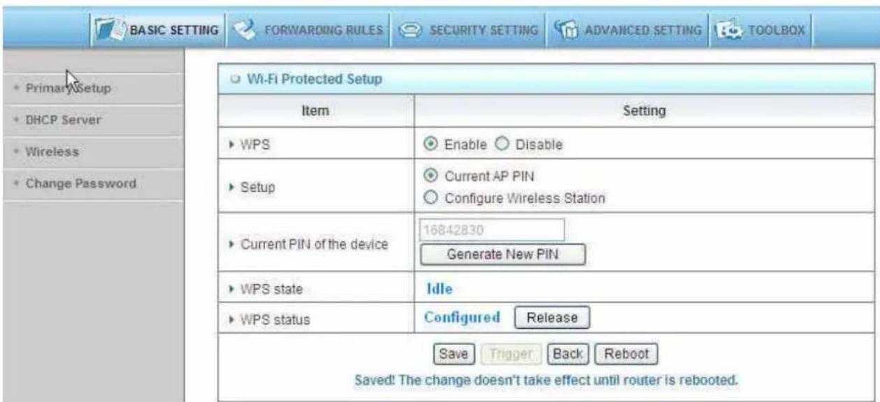 BASIC SETTING FORWARDING RULES SECURITY SETTING ADVANCED SETTING TOOLBOX Primary Setup DHCP Server Wireless Change Password Wi-Fi Protected Setup Item Setting WPS Enable Disable Setup Current AP PIN Configure Wireless Station Current PIN of the device 16842830 Generate New PIN WPS state Idle WPS status Configured Release Save Trigger Back Reboot Saved! The change doesn't take effect until router is rebooted.