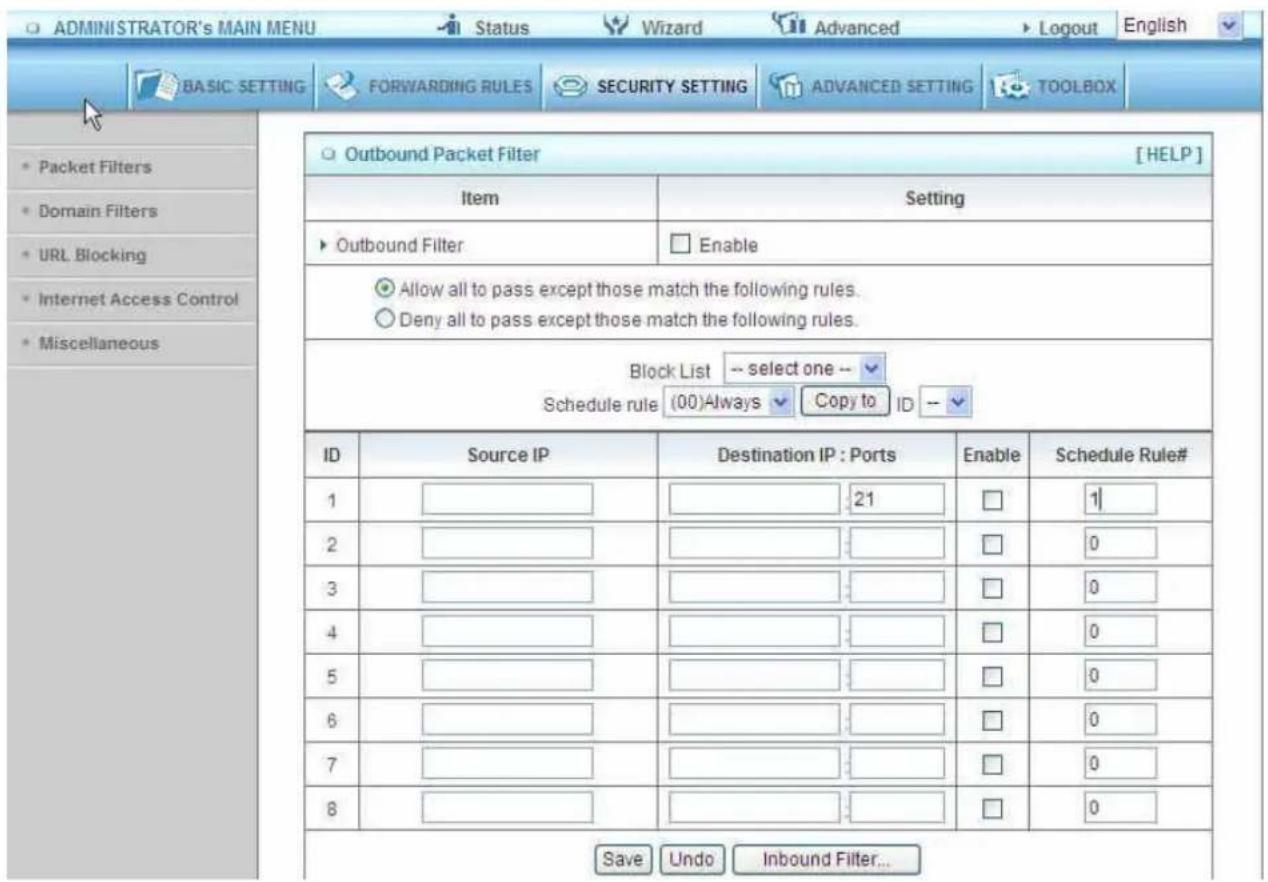 ADMINISTRATOR's MAIN MENU Status Wizard Advanced Logout English BASIC: SETTING FORWARDING RULES SECURITY SETTING ADVANCED SETTING TOOLBOX Packet Filters Domain Filters URL Blocking Internet Access Control Miscellaneous Outbound Packet Filter [HELP] Item Setting Outbound Filter Enable Allow all to pass except those match the following rules. Deny all to pass except those match the following rules. Block List -- select one -- Schedule rule (00)Always Copy to ID -- ID Source IP Destination IP : Ports Enable Schedule Rule# 1 21 1 2 0 3 0 4 0 5 0 6 0 7 0 8 0 Save Undo Inbound Filter...