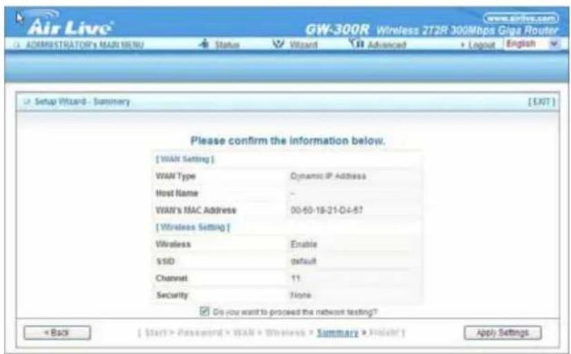 Air Live® GW-300R Wireless 2T2R 300Mbps Giga Router ADMINISTRATOR'S MAIN MENU Status Wizard Advanced Logout English Setup Wizard - Summary [EXIT] Please confirm the information below. [ WAN Setting ] WAN Type Dynamic IP Address Host Name - WAN's MAC Address 00-50-18-21-04-57 [ Wireless Setting ] Wireless Enable SSID default Channel 11 Security None Do you want to proceed the network testing? < Back [ Start > Password > WAN > Wireless > Summare > Project ] Apply Settings