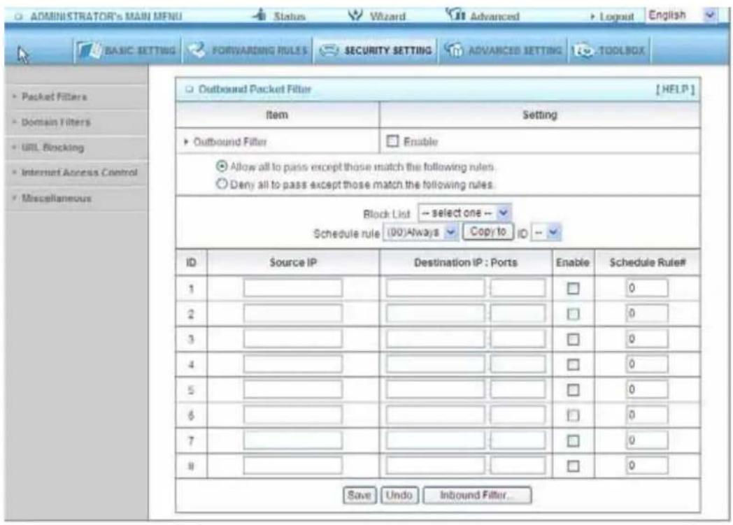 ADMINISTRATOR'S MAIN MENU Status Wizard Advanced Logout English BASIC SETTING FORWARDING RULES SECURITY SETTING ADVANCED SETTING TOOLBOX Outbound Packet Filter [HELP] Item Setting Outbound Filter Enable Allow all to pass except those match the following rules. Deny all to pass except those match the following rules. Block List -- select one -- Schedule rule (ID)Always Copy to ID -- ID Source IP Destination IP : Ports Enable Schedule Rule# 1 0 2 0 3 0 4 0 5 0 6 0 7 0 8 0 Save Undo Inbound Filter...