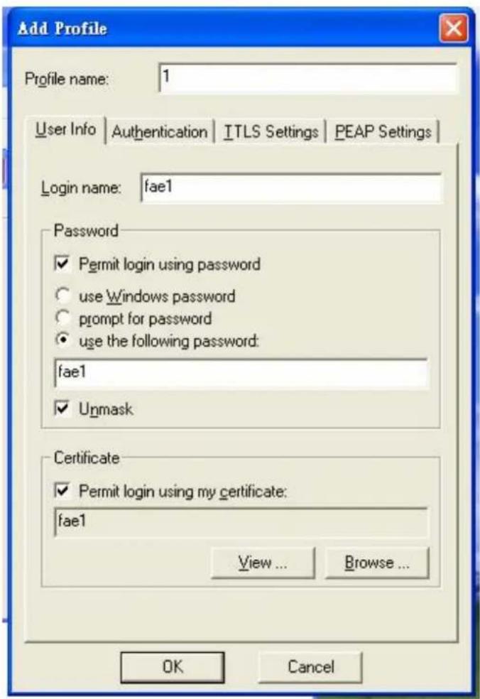 Add Profile Profile name: 1 User Info Authentication ITLS Settings PEAP Settings Login name: fae1 Password ✓ Permit login using password ○ use Windows password ○ prompt for password ● use the following password: fae1 ✓ Unmask Certificate ✓ Permit login using my certificate: fae1 View ... Browse ... OK Cancel
