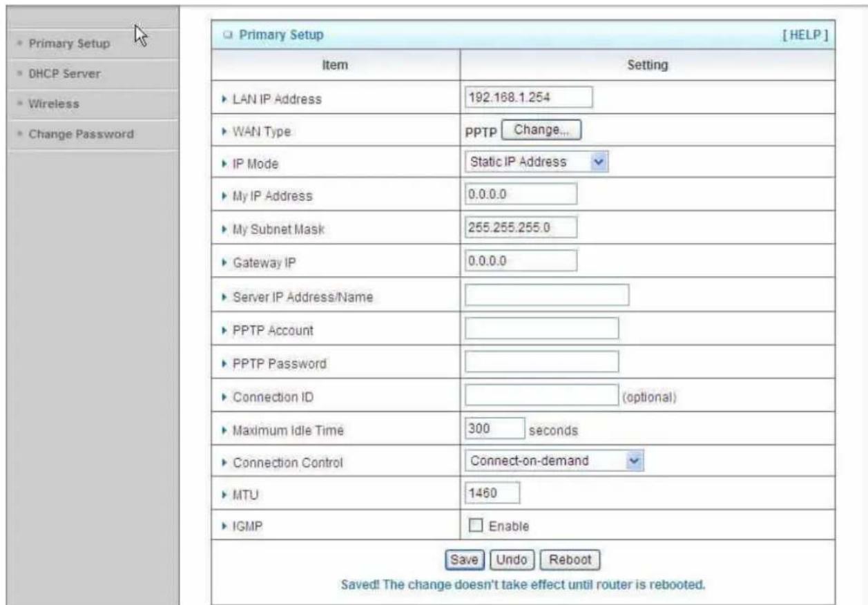 Primary Setup DHCP Server Wireless Change Password Primary Setup [ HELP ] Item Setting LAN IP Address 192.168.1.254 WAN Type pptp Change... IP Mode Static IP Address My IP Address 0.0.0.0 My Subnet Mask 255.255.255.0 Gateway IP 0.0.0.0 Server IP Address/Name PPTP Account PPTP Password Connection ID (optional) Maximum Idle Time 300 seconds Connection Control Connect-on-demand MTU 1460 IGMP Enable Save Undo Reboot Saved! The change doesn't take effect until router is rebooted.