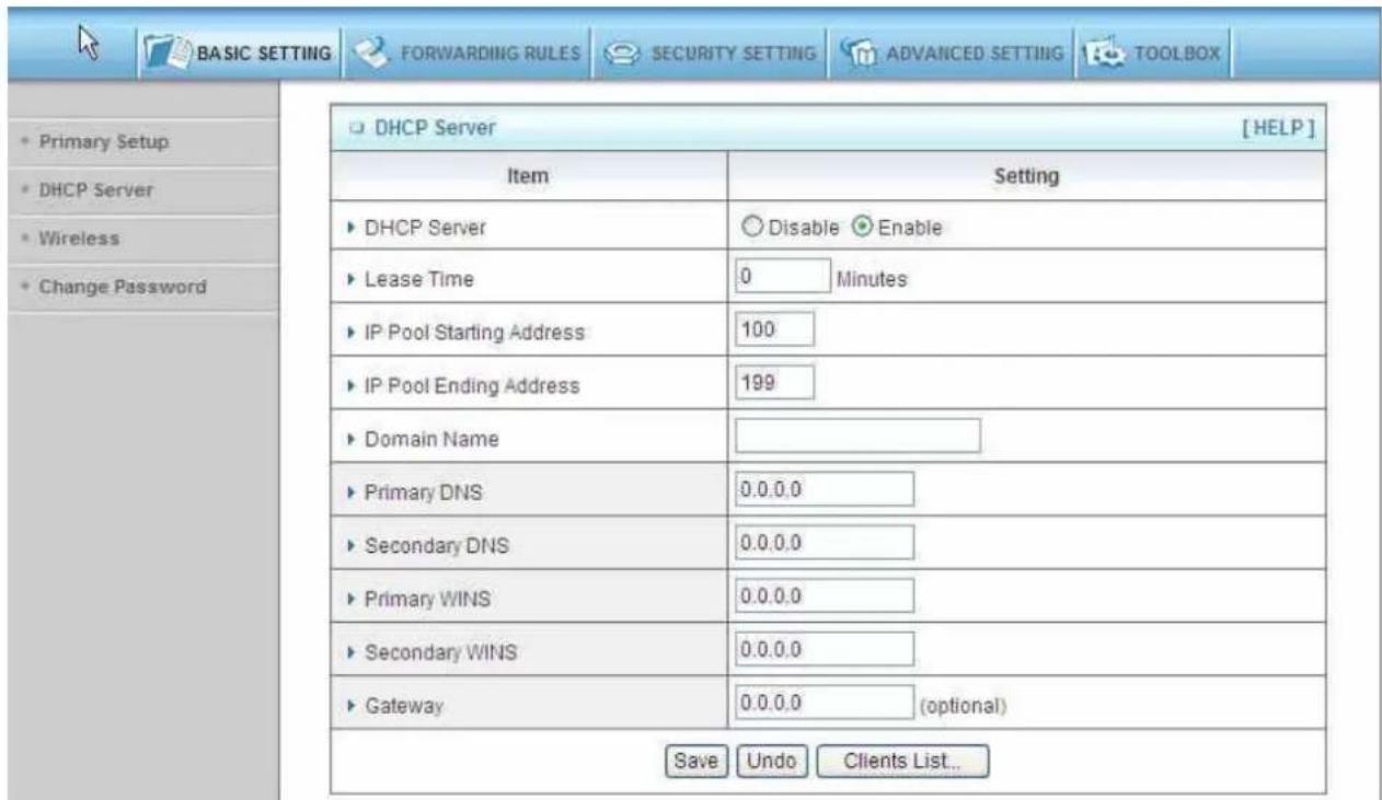 BASIC SETTING FORWARDING RULES SECURITY SETTING ADVANCED SETTING TOOLBOX • Primary Setup • DHCP Server • Wireless • Change Password DHCP Server [HELP] Item Setting • DHCP Server Disable Enable • Lease Time 0 Minutes • IP Pool Starting Address 100 • IP Pool Ending Address 199 • Domain Name • Primary DNS 0.0.0.0 • Secondary DNS 0.0.0.0 • Primary WINS 0.0.0.0 • Secondary WINS 0.0.0.0 • Gateway 0.0.0.0 (optional) Save Undo Clients List...