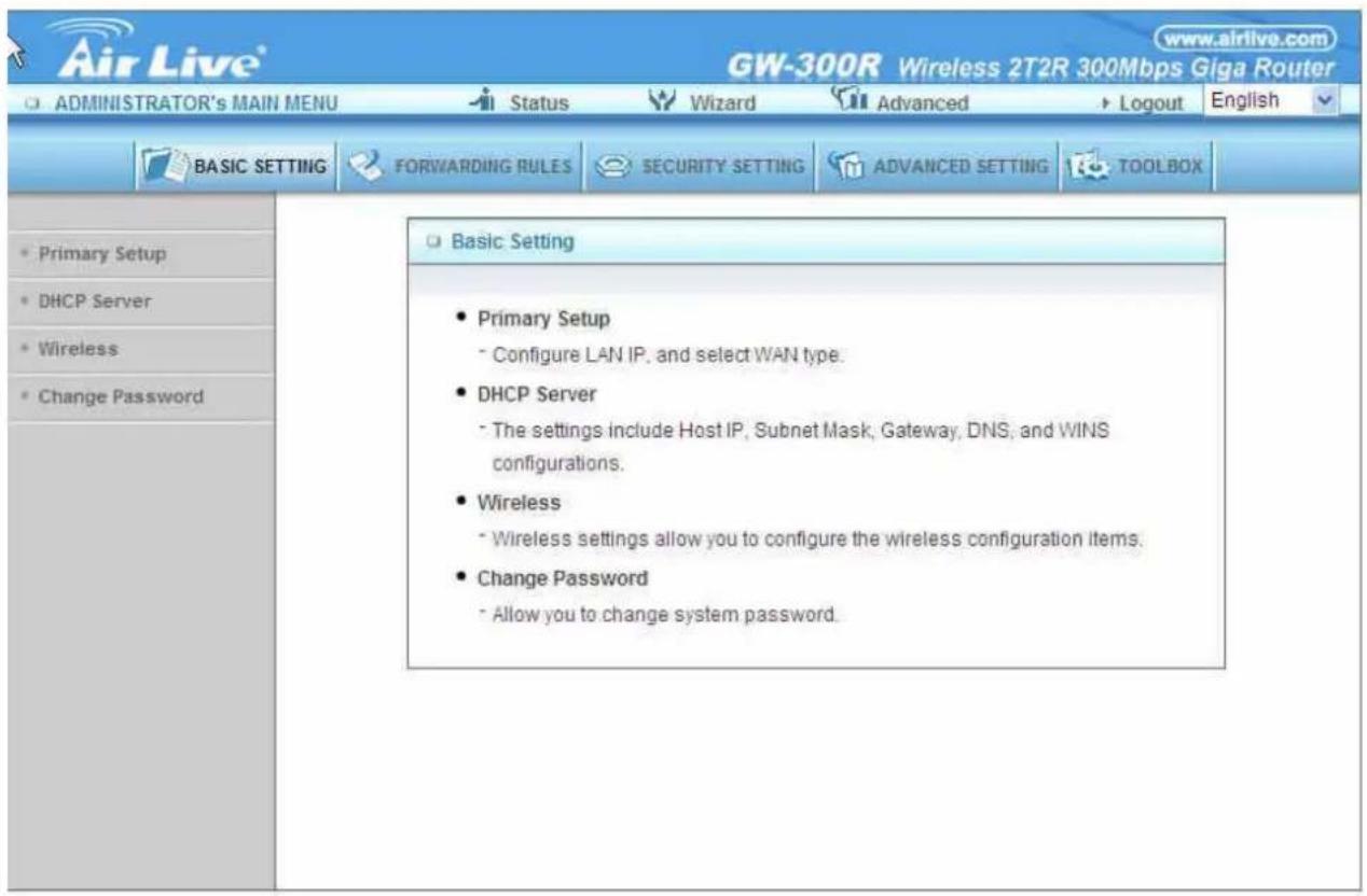 Air Live® GW-300R Wireless 2T2R 300Mbps Giga Router ADMINISTRATOR'S MAIN MENU Status Wizard Advanced Logout English BASIC SETTING FORWARDING RULES SECURITY SETTING ADVANCED SETTING TOOLBOX Primary Setup DHCP Server Wireless Change Password Basic Setting Primary Setup Configure LAN IP, and select WAN type. DHCP Server The settings include Host IP, Subnet Mask, Gateway, DNS, and WINS configurations. Wireless Wireless settings allow you to configure the wireless configuration items. Change Password Allow you to change system password.