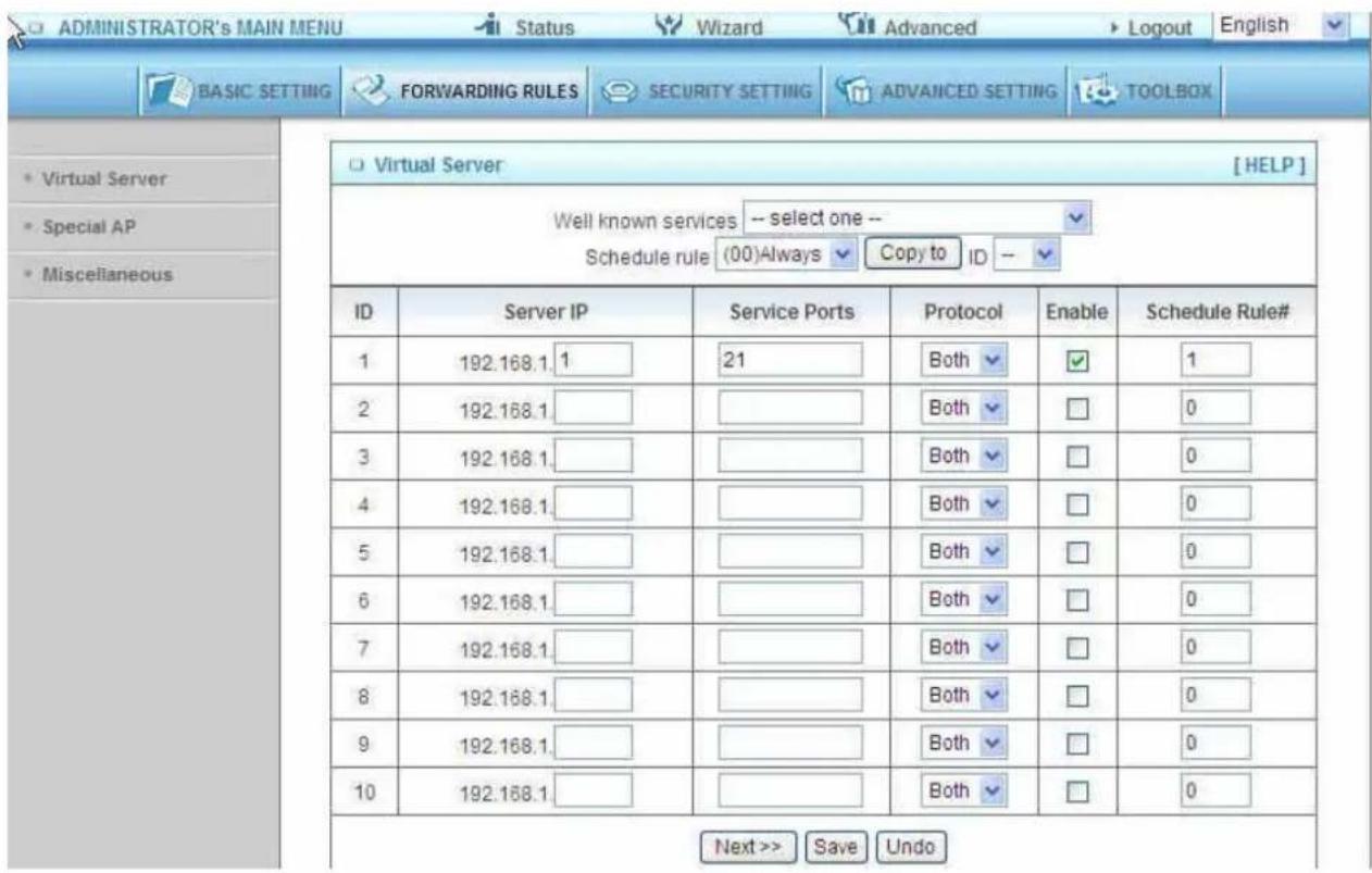 ADMINISTRATOR's MAIN MENU Status Wizard Advanced Logout English BASIC SETTING FORWARDING RULES SECURITY SETTING ADVANCED SETTING TOOLBOX Virtual Server [ HELP ] Well known services -- select one -- Schedule rule (00)Always Copy to ID -- ID Server IP Service Ports Protocol Enable Schedule Rule# 1 192.168.1.1 21 Both ✓ 1 2 192.168.1. Both ✓ 0 3 192.168.1. Both ✓ 0 4 192.168.1. Both ✓ 0 5 192.168.1. Both ✓ 0 6 192.168.1. Both ✓ 0 7 192.168.1. Both ✓ 0 8 192.168.1. Both ✓ 0 9 192.168.1. Both ✓ 0 10 192.168.1. Both ✓ 0 Next >> Save Undo