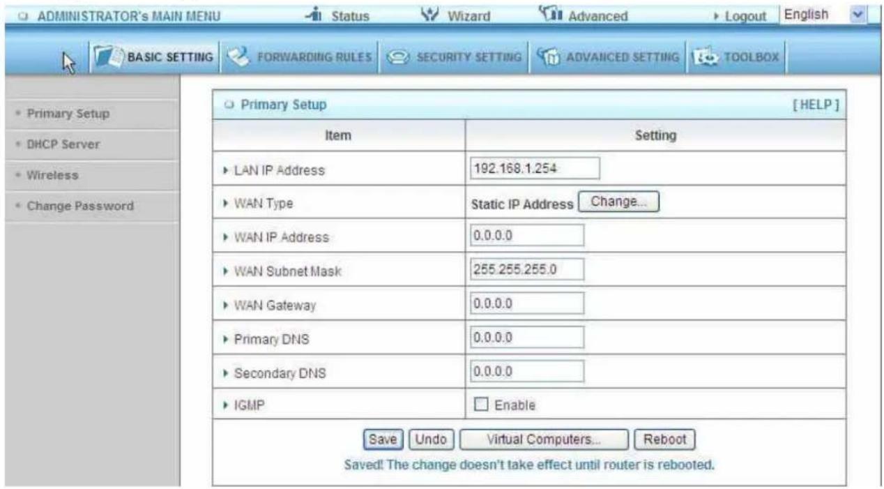 ADMINISTRATOR's MAIN MENU Status Wizard Advanced Logout English BASIC SETTING FORWARDING RULES SECURITY SETTING ADVANCED SETTING TOOLBOX Primary Setup [HELP] Item Setting LAN IP Address 192.168.1.254 WAN Type Static IP Address Change... WAN IP Address 0.0.0.0 WAN Subnet Mask 255.255.255.0 WAN Gateway 0.0.0.0 Primary DNS 0.0.0.0 Secondary DNS 0.0.0.0 IGMP Enable Save Undo Virtual Computers... Reboot Saved! The change doesn't take effect until router is rebooted.