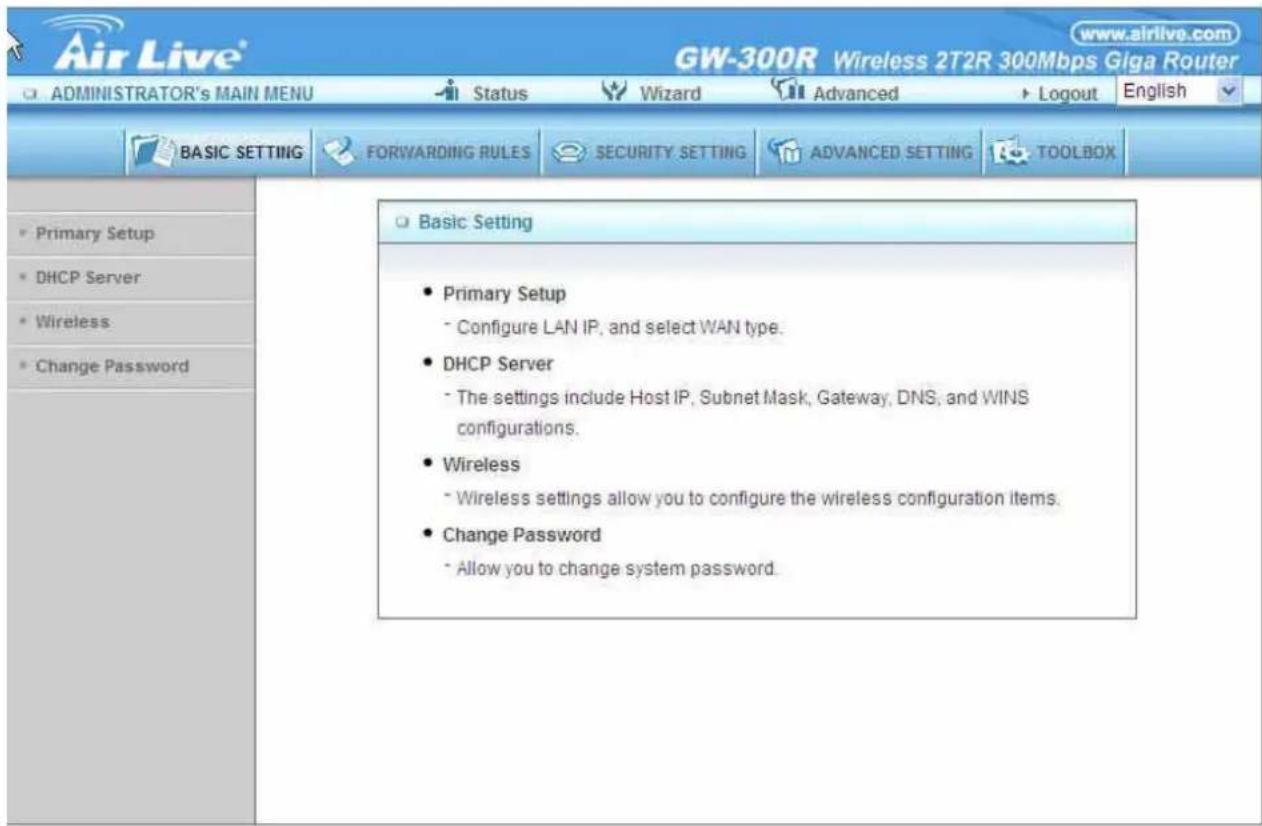 Air Live® GW-300R Wireless 2T2R 300Mbps Giga Router ADMINISTRATOR'S MAIN MENU Status Wizard Advanced Logout English BASIC SETTING FORWARDING RULES SECURITY SETTING ADVANCED SETTING TOOLBOX Primary Setup DHCP Server Wireless Change Password Basic Setting Primary Setup Configure LAN IP, and select WAN type. DHCP Server The settings include Host IP, Subnet Mask, Gateway, DNS, and WINS configurations. Wireless Wireless settings allow you to configure the wireless configuration items. Change Password Allow you to change system password.