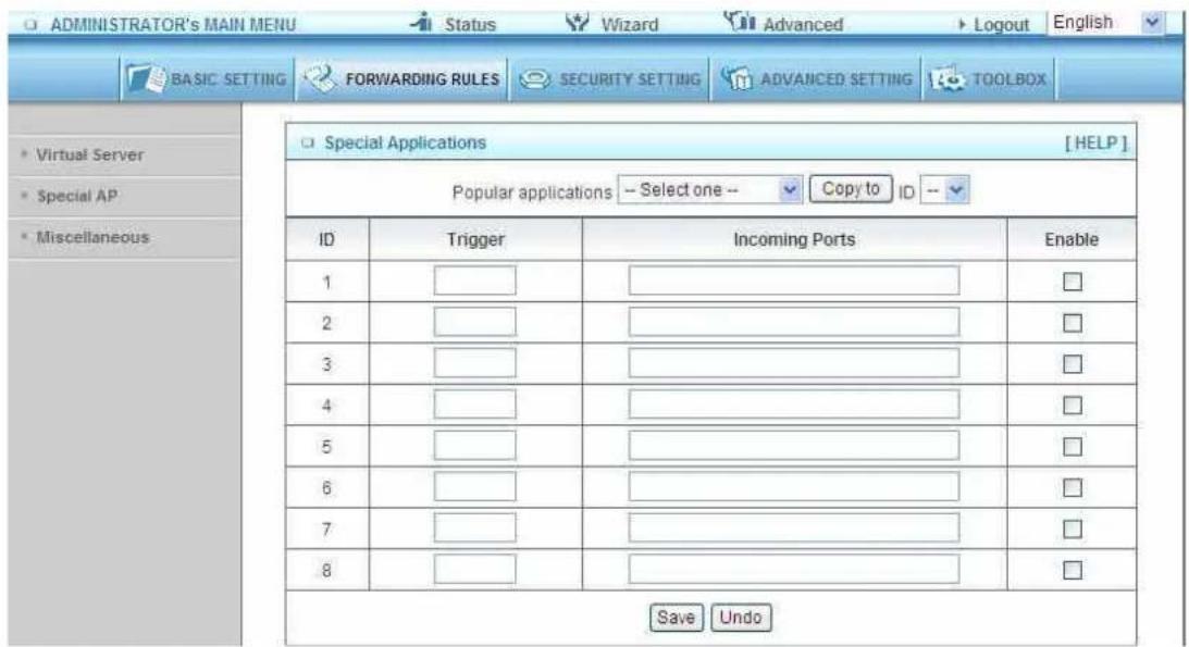 ADMINISTRATOR'S MAIN MENU Status Wizard Advanced Logout English BASIC SETTING FORWARDING RULES SECURITY SETTING ADVANCED SETTING TOOLBOX Special Applications [HELP] Popular applications -- Select one -- Copy to ID -- ID Trigger Incoming Ports Enable 1 __________________ 2 __________________ 3 __________________ 4 __________________ 5 __________________ 6 __________________ 7 __________________ 8 __________________ Save Undo