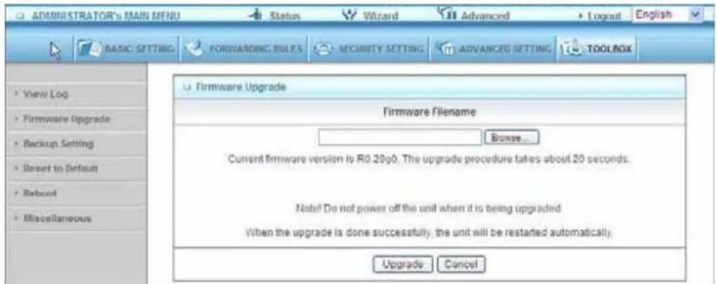 ADMINISTRATOR'S MAIN MENU Status Wizard Advanced Logout English BASIC SETTING FORWARDING RULES SECURITY SETTING ADVANCED SETTING TOOLBOX Firmware Upgrade Firmware Filename Browse... Current firmware version is R0.29g0. The upgrade procedure takes about 20 seconds. Note! Do not power off the unit when it is being upgraded When the upgrade is done successfully, the unit will be restarted automatically. Upgrade Cancel