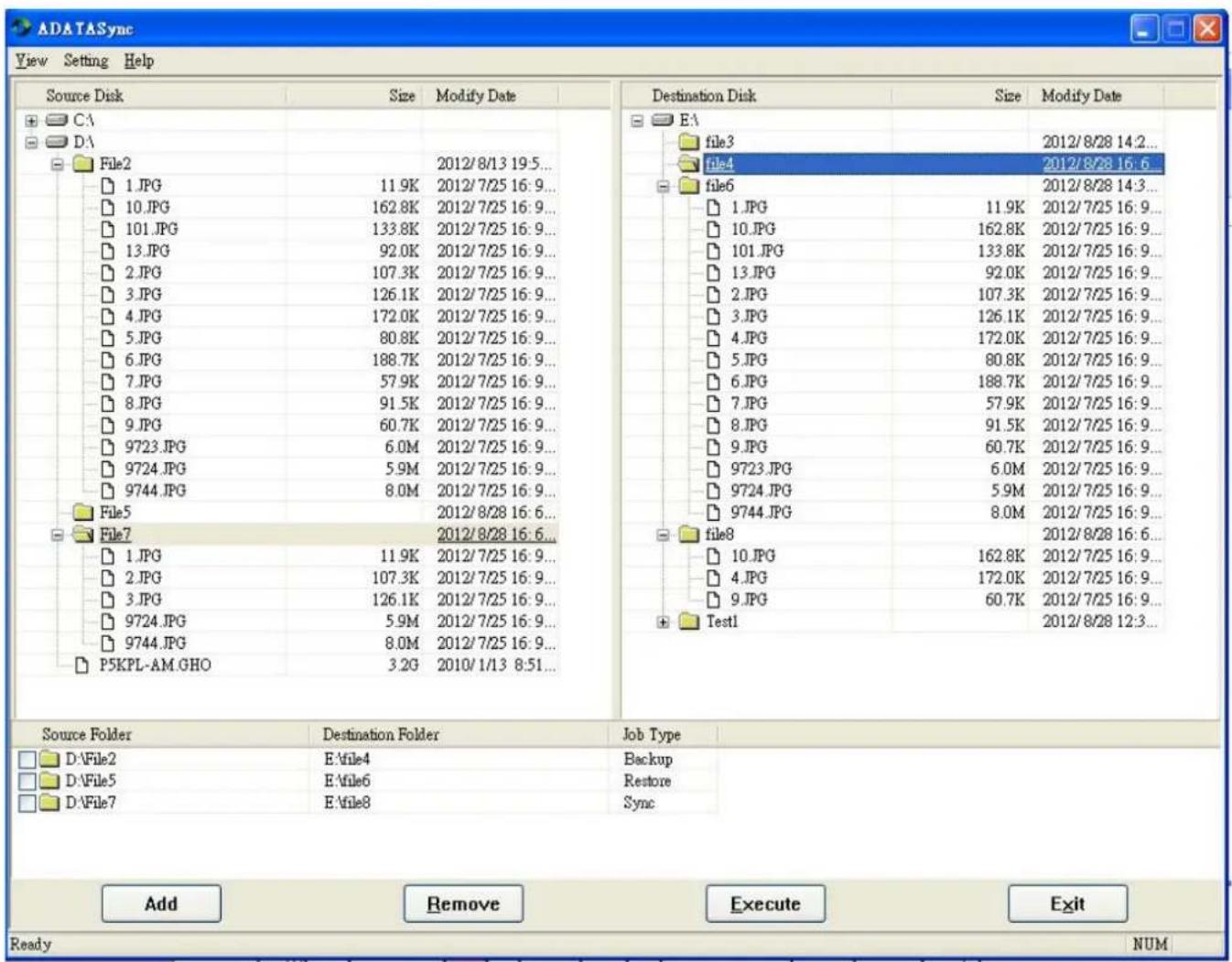 ADATASync View Setting Help Source Disk Size Modify Date CA DA File2 1.JPG 11.9K 2012/7/25 16:9... 10.JPG 162.8K 2012/7/25 16:9... 101.JPG 133.8K 2012/7/25 16:9... 13.JPG 92.0K 2012/7/25 16:9... 2.JPG 107.3K 2012/7/25 16:9... 3.JPG 126.1K 2012/7/25 16:9... 4.JPG 172.0K 2012/7/25 16:9... 5.JPG 80.8K 2012/7/25 16:9... 6.JPG 188.7K 2012/7/25 16:9... 7.JPG 57.9K 2012/7/25 16:9... 8.JPG 91.5K 2012/7/25 16:9... 9.JPG 60.7K 2012/7/25 16:9... 9723.JPG 6.0M 2012/7/25 16:9... 9724.JPG 5.9M 2012/7/25 16:9... 9744.JPG 8.0M 2012/7/25 16:9... File5 File7 1.JPG 11.9K 2012/7/25 16:9... 2.JPG 107.3K 2012/7/25 16:9... 3.JPG 126.1K 2012/7/25 16:9... 9724.JPG 5.9M 2012/7/25 16:9... 9744.JPG 8.0M 2012/7/25 16:9... P5KPL-AM.GHO 3.2G 2010/1/13 8:51... Destination Disk Size Modify Date EA file3 file4 file6 1.JPG 11.9K 2012/7/25 16:9... 10.JPG 162.8K 2012/7/25 16:9... 101.JPG 133.8K 2012/7/25 16:9... 13.JPG 92.0K 2012/7/25 15:9... 2.JPG 107.3K 2012/7/25 16:9... 3.JPG 126.1K 2012/7/25 16:9... 4.JPG 172.0K 2012/7/25 16:9... 5.JPG 80.8K 2012/7/25 16;9... 6.JPG 188.7K 2012/7/25 16:9... 7.JPG 57.9K 2012/7/25 16:9... 8.JPG 91.5K 2012/7/25 16:9... 9.JPG 60.7K 2012/7/25 16:9... September.JPG 6.0M 2012/7/25 16:9... September.JPG 5.9M 2012/7/25 16:9... September.JPG 8.0M 2012/7/25 16:9... file8 file7 D:\File2 E\file4 Job Type D:\File5 E\file6 Retoup D:\File7 E\file8 Sync Add Delete Execute Exit Ready NUM