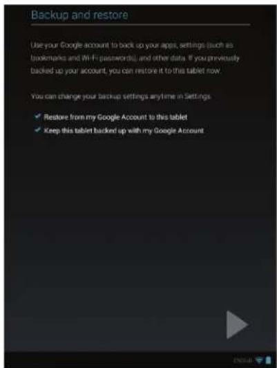 Backup and restore Use your Google account to back up your apps, settings (such as bookmarks and Wi-Fi passwords), and other data. If you previously backed up your account, you can restore it to this tablet now. You can change your backup settings any time in Settings. ✓ Restore from my Google Account to this tablet ✓ Keep this tablet backed up with my Google Account