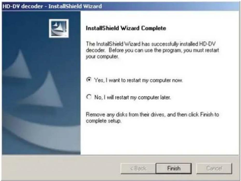HD-DV decoder - InstallShield Wizard InstallShield Wizard Complete The InstallShield Wizard has successfully installed HD-DV decoder. Before you can use the program, you must restart your computer. ● Yes, I want to restart my computer now. ○ No, I will restart my computer later. Remove any disks from their drives, and then click Finish to complete setup. < Back Finish Cancel