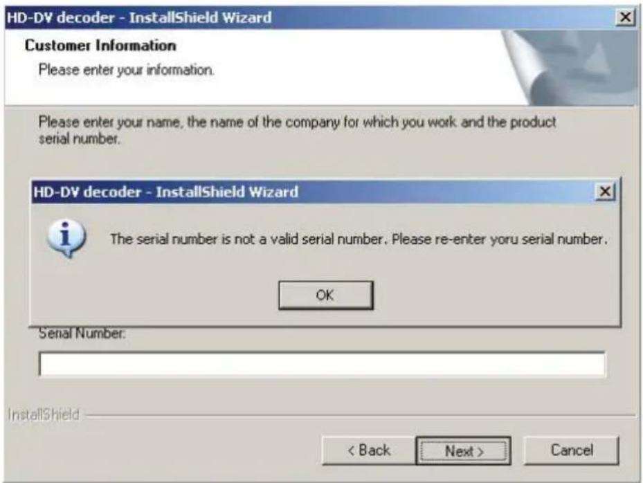HD-DV decoder - InstallShield Wizard Customer Information Please enter your information. Please enter your name, the name of the company for which you work and the product serial number. HD-DV decoder - InstallShield Wizard The serial number is not a valid serial number. Please re-enter yoru serial number. OK Serial Number: < Back Next > Cancel InstallShield