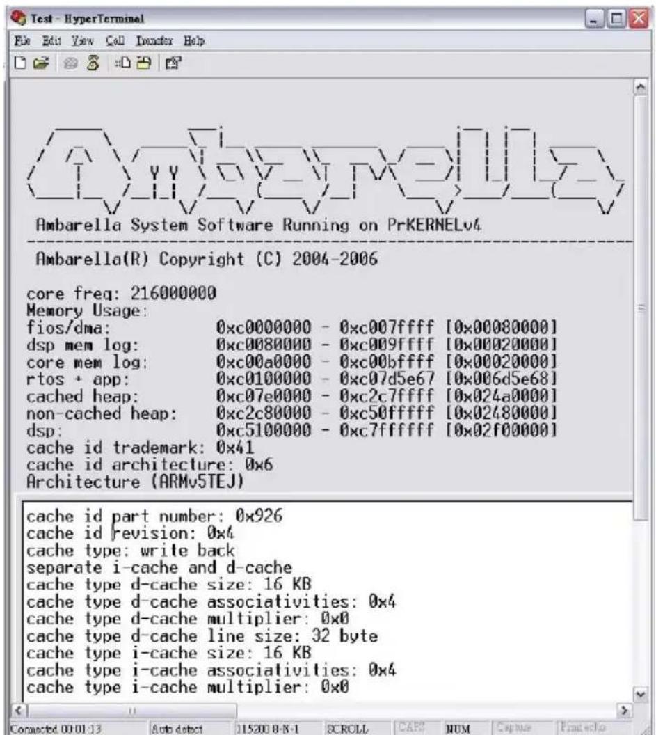 Ambarella System Software Running on PrKERNELv4 Ambarella(R) Copyright (C) 2004-2006 core freq: 216000000 Memory Usage: fios/dma: 0xc0000000 - 0xc007ffff [0x00080000] dsp mem log: 0xc0080000 - 0xc009ffff [0x00020000] core mem log: 0xc00a0000 - 0xc00bffff [0x00020000] rtos + app: 0xc0100000 - 0xc07d5e67 [0x006d5e68] cached heap: 0xc07e0000 - 0xc2c7ffff [0x024a0000] non-cached heap: 0xc2c80000 - 0xc50ffff [0x02480000] dsp: 0xc5100000 - 0xc7ffffff [0x02f00000] cache id trademark: 0x41 cache id architecture: 0x6 Architecture (ARMv5TEJ) cache id part number: 0x926 cache id revision: 0x4 cache type: write back separate i-cache and d-cache cache type d-cache size: 16 KB cache type d-cache associativities: 0x4 cache type d-cache multiplier: 0x0 cache type d-cache line size: 32 byte cache type i-cache size: 16 KB cache type i-cache associativities: 0x4 cache type i-cache multiplier: 0x0 Connected 0x-13 Auto detect 11520 B-N-1 SCROLL CAP NUM Capture Break