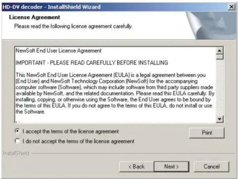 HD-DV decoder - InstallShield Wizard License Agreement Please read the following license agreement carefully. NewSoft End User License Agreement IMPORTANT - PLEASE READ CAREFULLY BEFORE INSTALLING This NewSoft End User License Agreement (EULA) is a legal agreement between you (End User) and NewSoft Technology Corporation (NewSoft) for the accompanying computer software (Software), which may include software from third party suppliers made available by NewSoft, and the related documentation. Please read this EULA carefully. By installing, copying, or otherwise using the Software, the End User agrees to be bound by the terms of this EULA. If you do not agree to the terms of this EULA, do not install or use the Software. I accept the terms of the license agreement I do not accept the terms of the license agreement InstallShield < Back Next > Cancel