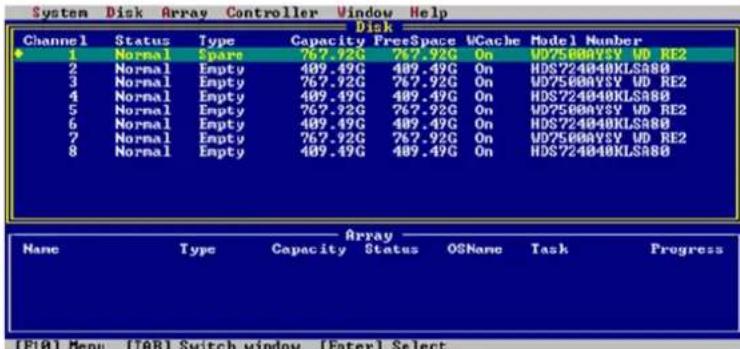 System Disk Array Controller Window Help Disk Channel Status Type Capacity FreeSpace WCache Model Number 1 Normal Spars 767.92G 767.92G On WD5000VSY WD RE2 2 Normal Empty 409.49G 409.49G On HDS724040KLSA80 3 Normal Empty 767.92G 767.92G On WD5000VSY WD RE2 4 Normal Empty 409.49G 409.49G On HDS724040KLSA80 5 Normal Empty 767.92G 767.92G On WD5000VSY WD RE2 6 Normal Empty 409.49G 409.49G On HDS724040KLSA80 7 Normal Empty 767.92G 767.92G On WD5000VSY WD RE2 8 Normal Empty 409.49G 409.49G On HDS724040KLSA80 Array Name Type Capacity Status OSName Task Progress (F10) Menu (FAB) Switch window (Enter) Select