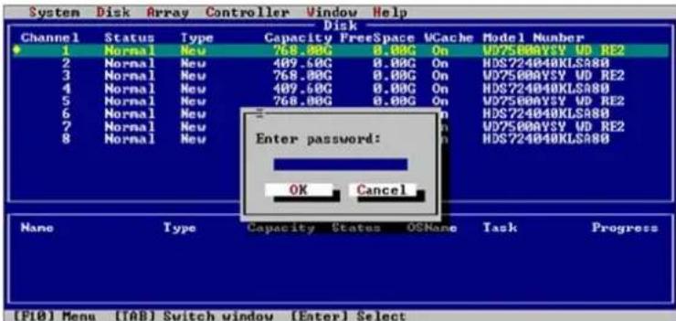 System Disk Array Controller Window Help Disk Channel Status Type Capacity FreeSpace VCache Model Number 1 Normal New 768.00G 0.00G On WD25000VSY UD RE2 2 Normal New 409.60G 0.00G On HDS724040KLSA80 3 Normal New 768.00G 0.00G On WD25000VSY UD RE2 4 Normal New 409.60G 0.00G On HDS724040KLSA80 5 Normal New 768.00G 0.00G On WD25000VSY UD RE2 6 Normal New 7 Normal New 8 Normal New Enter password: OK Cancel Name Type Capacity Status OSNone Task Progress [F10] Menu [TAB] Switch window [Enter] Select