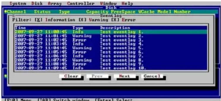 System Disk Array Controller Window Help Disk Channel Status Type Capacity FreeSpace UCache Model Number Eventlog Filter: [X] Information [X] Warning [X] Error Time Type Description 2007-09-27 11:00:45 Info Test eventlog 1. 2007-09-27 11:01:45 Warning Test eventlog 2. 2007-09-27 11:02:45 Error Test eventlog 3. 2007-09-27 11:03:45 Info Test eventlog 4. 2007-09-27 11:04:45 Warning Test eventlog 5. 2007-09-27 11:05:45 Error Test eventlog 6. 2007-09-27 11:06:45 Info Test eventlog 7. 2007-09-27 11:07:45 Warning Test eventlog 8. 2007-09-27 11:08:45 Error Test eventlog 9. 2007-09-27 11:09:45 Info Test eventlog 10. Clear Prev Next Cancel [F10] Menu [TAB] Switch window [Enter] Select
