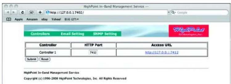 HighPoint In-Band Management Service http://127.0.0.1.7402/ Google Apple Amazon eBay Yahoo! 新闻 (27) Controllers Email Setting SNMP Setting Controller HTTP Port Access URL Controller 1 7412 http://127.0.0.1:7412 Submit Reset HighPoint In-Band Management Service Copyright (c) 1996-2008 HighPoint Technologies, Inc. All Rights Reserved
