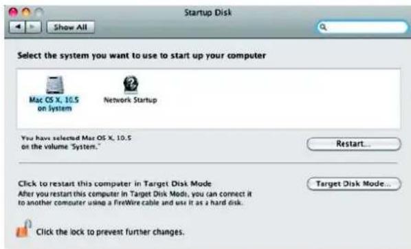 Startup Disk Show All Select the system you want to use to start up your computer Mac OS X, 10.5 on System Network Startup You have selected Mac OS X, 10.5 on the volume "System." Restart... Click to restart this computer in Target Disk Mode After you restart this computer in Target Disk Mode, you can connect it to another computer using a FireWire cable and use it as a hard disk. Target Disk Mode... Click the lock to prevent further changes.