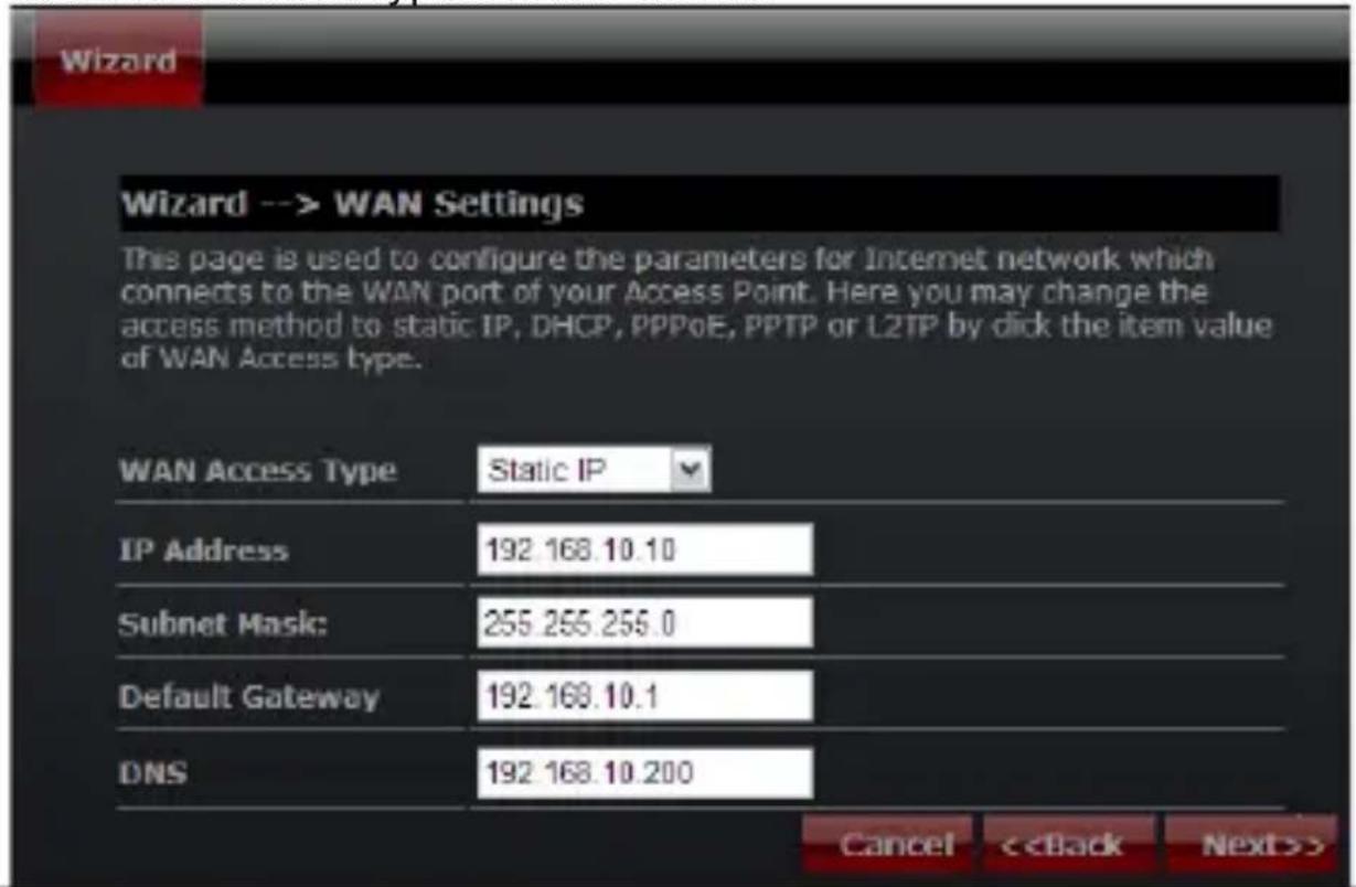 Wizard --> WAN Settings This page is used to configure the parameters for Internet network which connects to the WAN port of your Access Point. Here you may change the access method to static IP, DHCP, PPPoE, PPTP or L2TP by click the item value of WAN Access type. WAN Access Type Static IP IP Address 192.168.10.10 Subnet Mask: 255.255.255.0 Default Gateway 192.168.10.1 DNS 192.168.10.200 Cancel <>