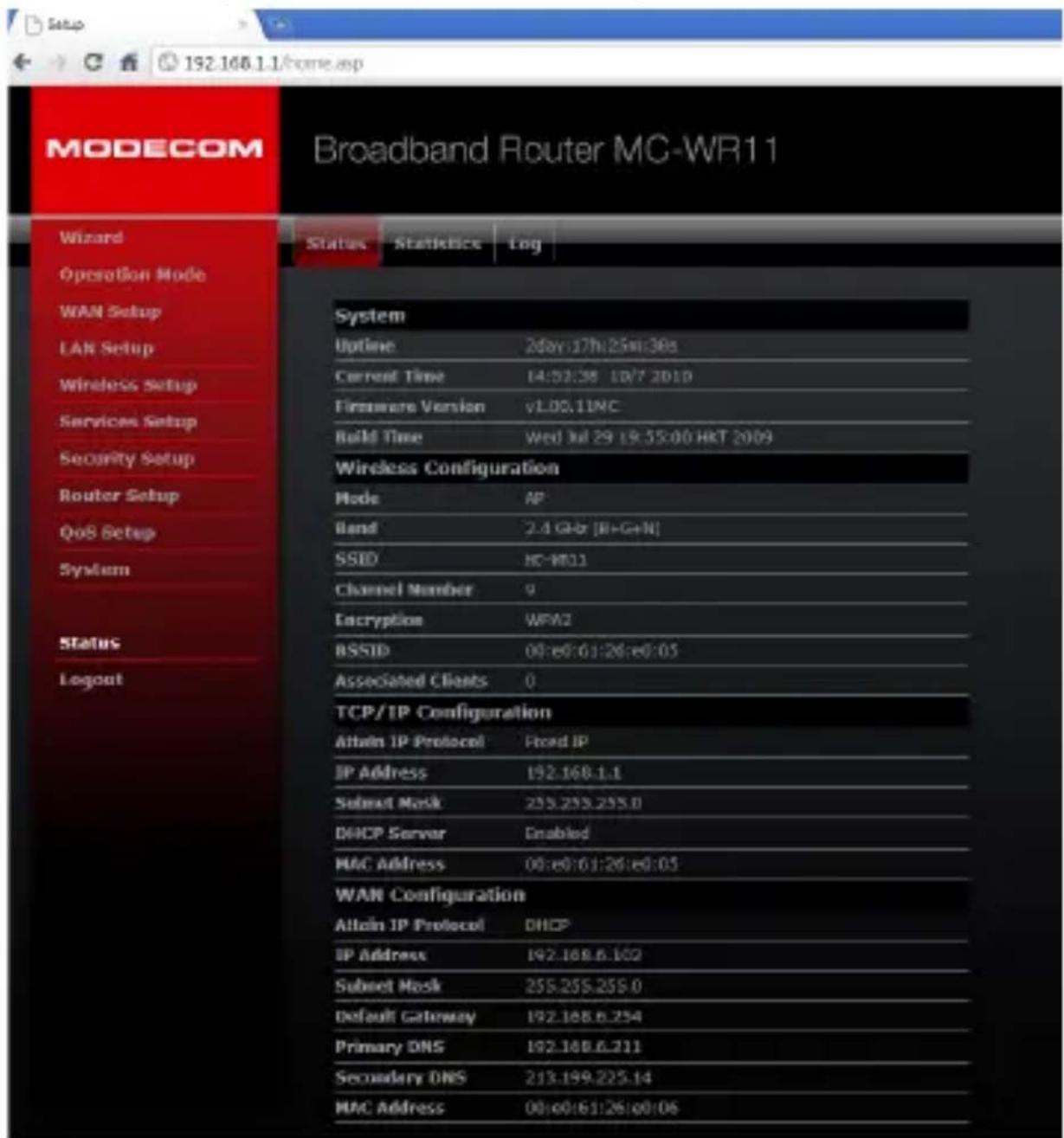 MODECOM Broadband Router MC-WR11 Wizard Status Statistics Log Operation Mode WAN Setup LAN Setup Wireless Setup Services Setup Security Setup Router Setup QoS Setup System Status Logout System Uptime 2day:17h:25m:38s Current Time 14:52:38 10/7 2010 Firmware Version v1.00.11NC Build Time Wed Jul 29 19:55:00 HKT 2009 Wireless Configuration Mode AP Band 2.4 Gbbr [B+G+N] SSID HC-WR11 Channel Number q Encryption WFA2 RSSID 00:e6:61:26:e0:05 Associated Clients 0 TCP/IP Configuration Allain IP Protocol Fixed IP IP Address 192.168.1.1 Subset Mask 255.255.255.0 DHCP Server Enabled MAC Address 00:e6:61:26:e0:05 WAN Configuration Allain IP Protocol DHCP IP Address 192.168.6.102 Subset Mask 255.255.255.0 Default Gateway 192.168.6.254 Primary DNS 192.168.6.211 Secondary DNS 213.199.225.14 MAC Address 00:e0:61:26:00:06