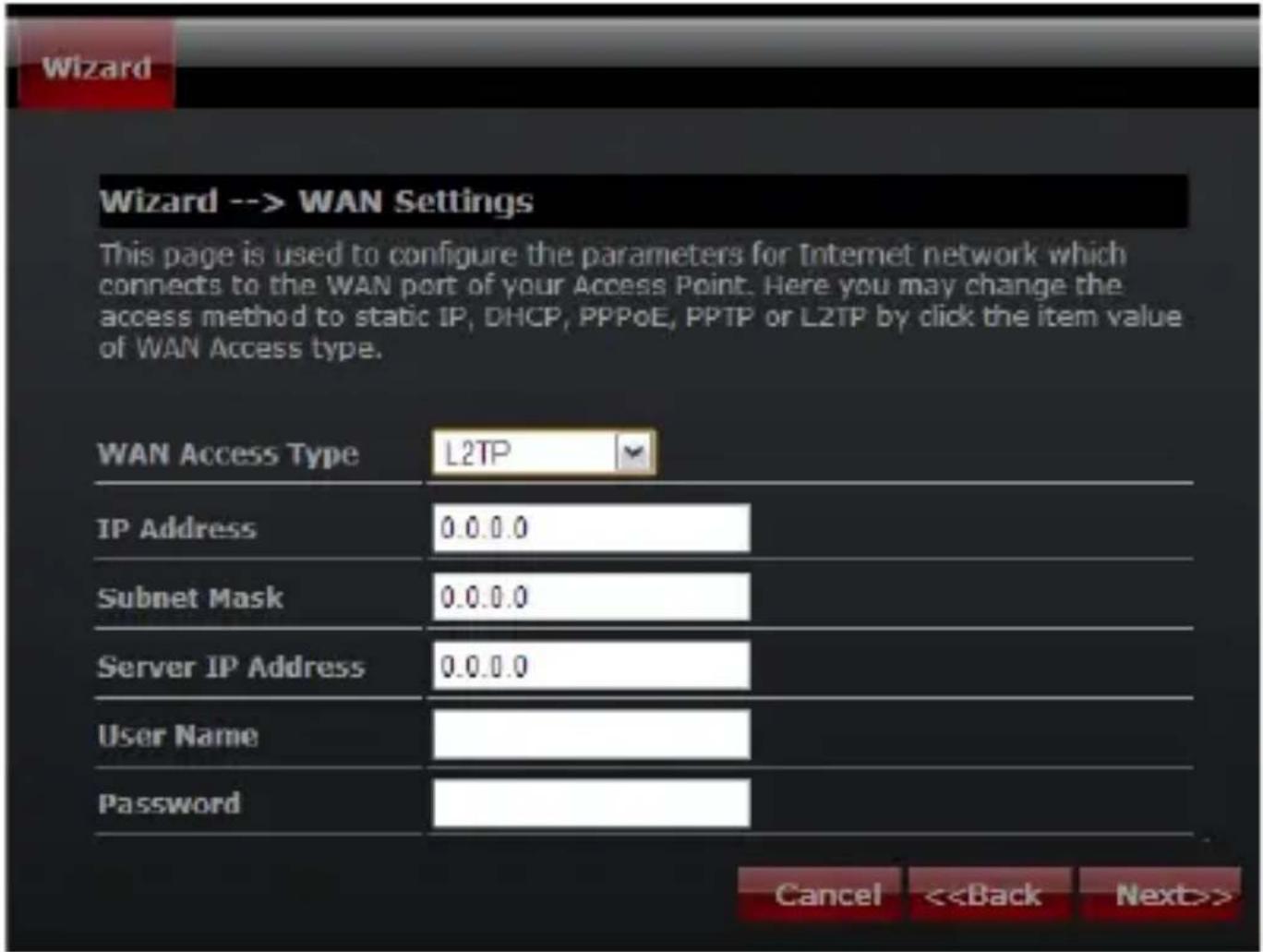 Wizard --> WAN Settings This page is used to configure the parameters for Internet network which connects to the WAN port of your Access Point. Here you may change the access method to static IP, DHCP, PPPoE, PPTP or L2TP by click the item value of WAN Access type. WAN Access Type L2TP IP Address 0.0.0.0 Subnet Mask 0.0.0.0 Server IP Address 0.0.0.0 User Name Password Cancel <>