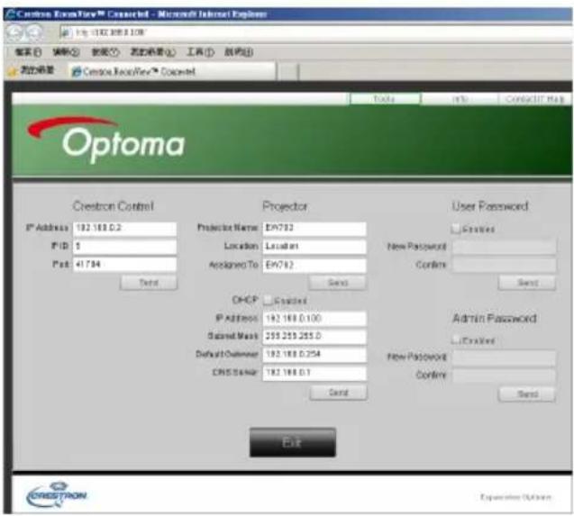 Crestron EventFlow™ Connected - Microsoft Internet Explorer http://10.10.108.108 搜索 搜索 数据 状态 工具 软件 帮助 新建设置 Crestron EventFlow™ Connected Optoma Tools Info ContactTM Map Crestron Control Projector User Password IP Address 192.168.0.2 Projector Name: EN762 Location: Location Assigned To: EN762 New Password: Confirm: Send OHCP Enabled IP Address 192.168.0.100 Sentinel Mask 255.255.255.0 Default Customer 192.168.0.254 ONES Server 192.168.0.1 Send Admin Password: L:\Enabled New Password: Confirm: Send Exit CRESTRON Expansion Options