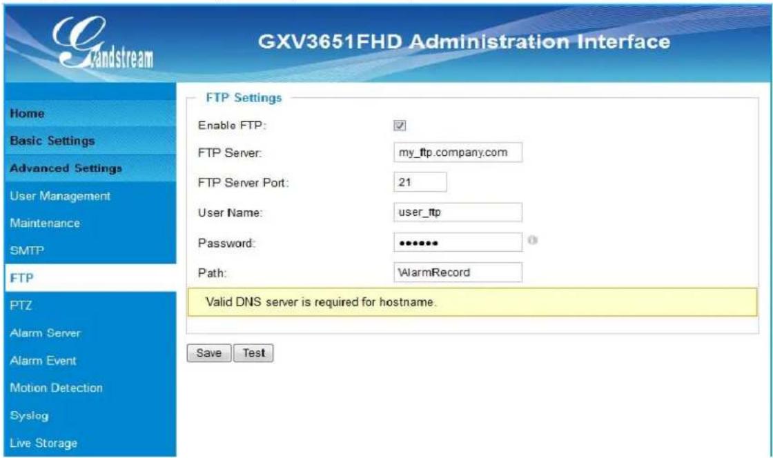GXV3651FHD Administration Interface Home Basic Settings Advanced Settings User Management Maintenance SMTP FTP PTZ Alarm Server Alarm Event Motion Detection Syslog Live Storage FTP Settings Enable FTP: ✓ FTP Server: my_ftp.company.com FTP Server Port: 21 User Name: user_ftp Password: ******** Path: \AlarmRecord Valid DNS server is required for hostname. Save Test