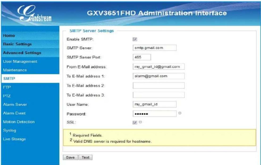 GXV3651FHD Administration Interface Gandstream Home Basic Settings Advanced Settings User Management Maintenance SMTP FTP PTZ Alarm Server Alarm Event Motion Detection Syslog Live Storage SMTP Server Settings Enable SMTP: ✓ SMTP Server: smtp.gmail.com SMTP Server Port: 465 From E-Mail address: my_gmail_id@gmail.com To E-Mail address 1: alarm@gmail.com To E-Mail address 2: To E-Mail address 3: User Name: my_gmail_id Password: ••••••• SSL: ✓ 0 1 Required Fields. 2 Valid DNS server is required for hostname. Save Test