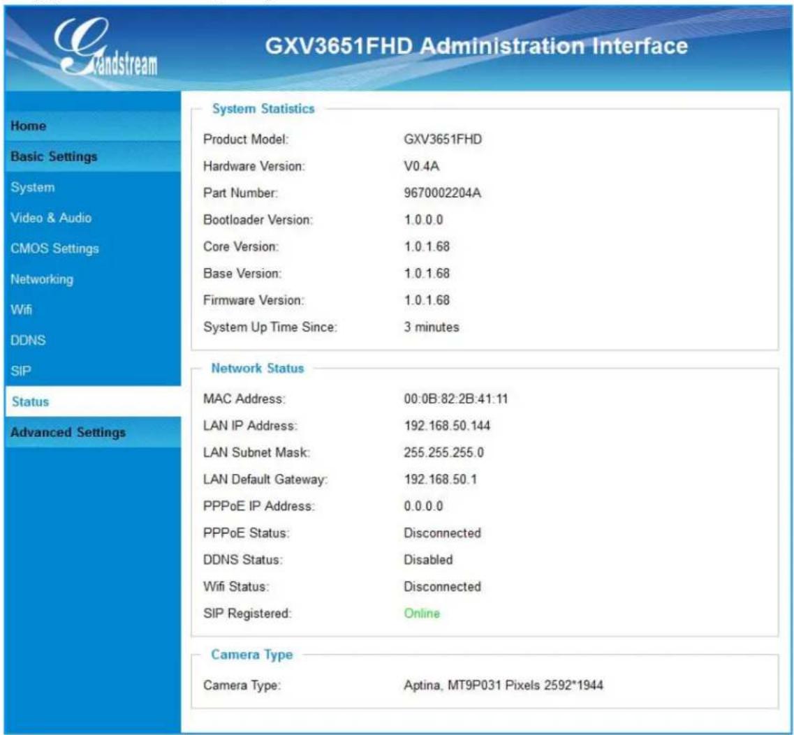 GXV3651FHD Administration Interface System Statistics Product Model: GXV3651FHD Hardware Version: V0.4A Part Number: 9670002204A Bootloader Version: 1.0.0.0 Core Version: 1.0.1.68 Base Version: 1.0.1.68 Firmware Version: 1.0.1.68 System Up Time Since: 3 minutes Network Status MAC Address: 00:0B:82:2B:41:11 LAN IP Address: 192.168.50.144 LAN Subnet Mask: 255.255.255.0 LAN Default Gateway: 192.168.50.1 PPPoE IP Address: 0.0.0.0 PPPoE Status: Disconnected DDNS Status: Disabled Wifi Status: Disconnected SIP Registered: Online Camera Type Camera Type: Aptina, MT9P031 Pixels 2592*1944
