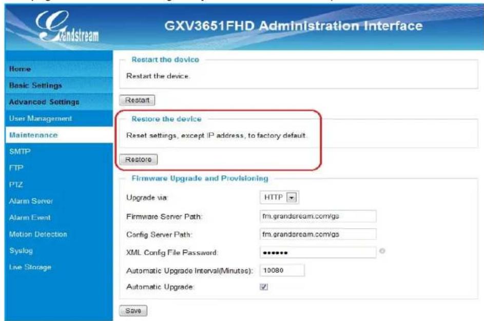 GXV3651FHD Administration Interface Home Basic Settings Advanced Settings User Management Maintenance SMTP FTP PTZ Alarm Server Alarm Event Motion Detection Syslog Live Storage Restart the device Restart the device. Restore the device Reset settings, except IP address, to factory default. Restore Firmware Upgrade and Provisioning Upgrade via: HTTP Firmware Server Path: fm.grandsream.com/gs Config Server Path: fm.grandsream.com/gs XML Config File Password: ••••••• Automatic Upgrade Interval(Minutes): 10080 Automatic Upgrade ✓ Save