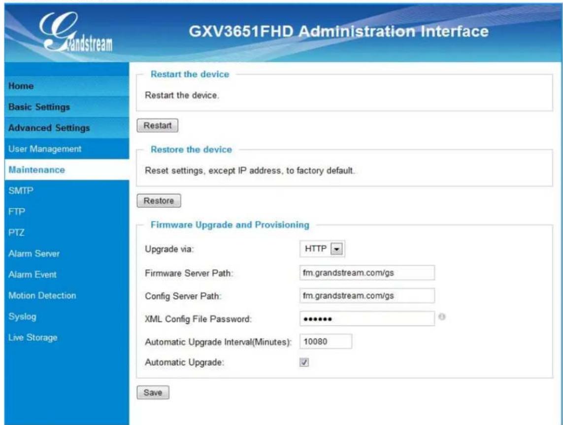 GXV3651FHD Administration Interface Home Basic Settings Advanced Settings User Management Maintenance SMTP FTP PTZ Alarm Server Alarm Event Motion Detection Syslog Live Storage Restart the device Restart the device. Restart Restore the device Reset settings, except IP address, to factory default. Restore Firmware Upgrade and Provisioning Upgrade via: HTTP Firmware Server Path: fm.grandstream.com/gs Config Server Path: fm.grandstream.com/gs XML Config File Password: ••••••• Automatic Upgrade Interval(Minutes): 10080 Automatic Upgrade: ✓ Save